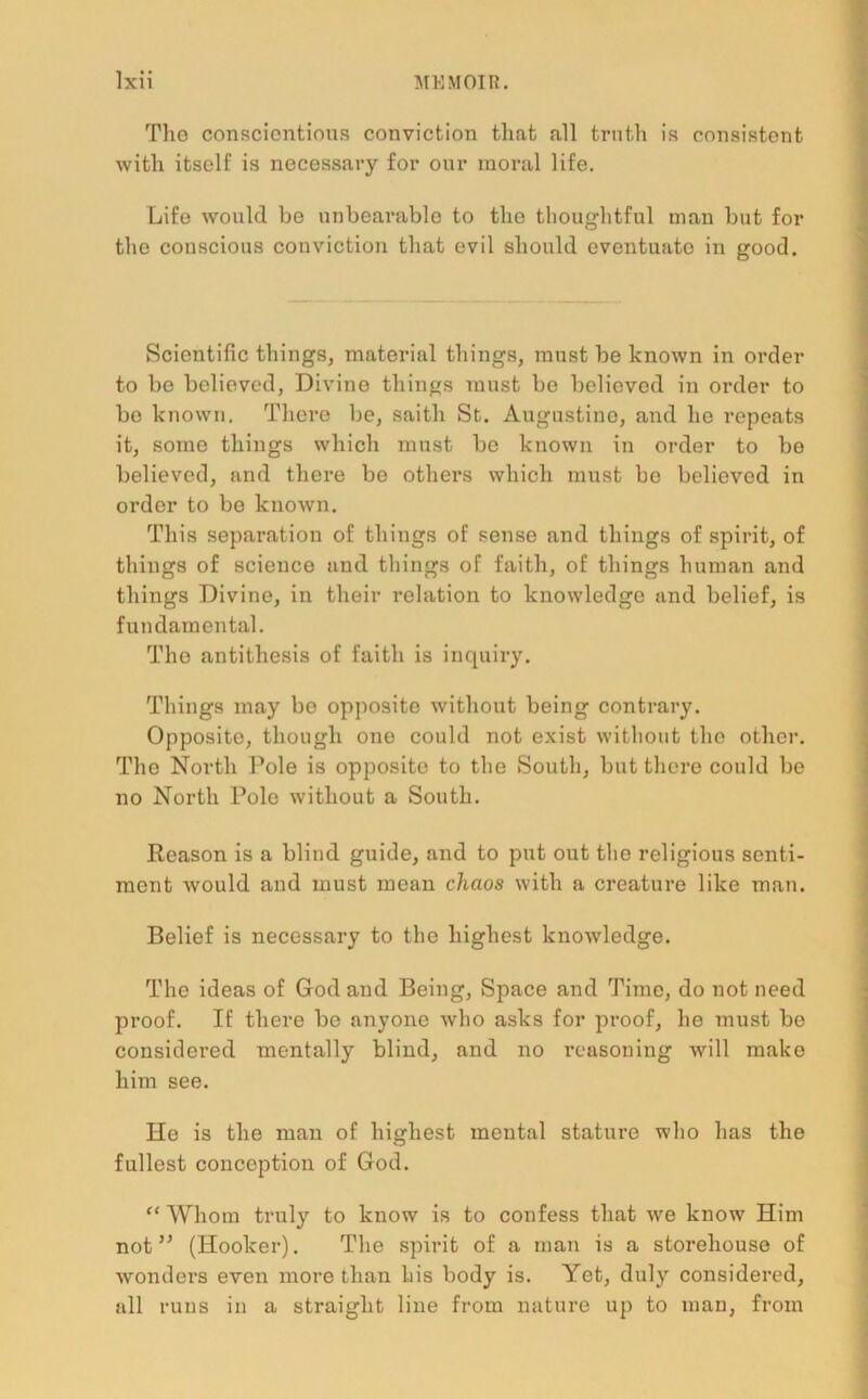 Tho conscientious conviction that all truth is consistent with itself is necessary for our moral life. Life would be unbearable to the thoughtful man but for the conscious conviction that evil should eventuate in good. Scientific things, material things, must be known in order to be believed, Divine things must be believed in order to bo known. There be, saith St. Augustine, and he repeats it, some things which must bo known in order to bo believed, and there be others which must be believed in order to be known. This separation of things of sense and things of spirit, of things of science and things of faith, of things human and things Divine, in their relation to knowledge and belief, is fundamental. The antithesis of faith is inquiry. Things may be opposite without being contrary. Opposite, though one could not exist without the other. The North Pole is opposite to the South, but there could be no North Pole without a South. Reason is a blind guide, and to put out the religious senti- ment would and must mean chaos with a creature like man. Belief is necessary to the highest knowledge. The ideas of God and Being, Space and Time, do not need proof. If there be anyone who asks for proof, he must be considei'ed mentally blind, and no reasoning will make him see. He is the man of highest mental stature who has the fullest conception of God. f‘ Whom truly to know is to confess that we know Him not ” (Hooker). The spirit of a man is a storehouse of wonders even more than his body is. Yet, duly considered, all runs in a straight line from nature up to man, from