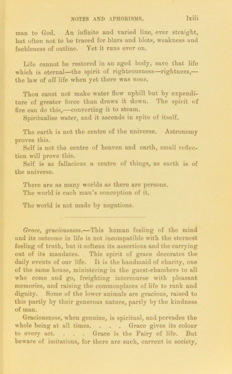 man to Gotl. An infinite and varied line, ever straight, but often not to be traced for blurs and blots, weakness and feebleness of outline. Yet it runs ever on. Life cannot be restored in an aged body, savo that life which is eternal—the spirit of righteousness—rightness,— the law of all life when yet there was none. Thou canst not make water flow uphill but by expendi- ture of greater force than draws it down. The spirit of fire can do this,—converting it to steam. Spiritualise water, and it ascends in spite of itself. The earth is not the centre of the universe. Astronomy proves this. Self is not the centre of heaven and earth, small reflec- tion will prove this. Self is as fallacious a centre of things, as earth is of the universe. There are as many worlds as there are persons. The world is each man’s conception of it. The world is not made by negations. Grace, graeionsness.—This human feeling of the mind and its outcome in life is not incompatible with the sternest feeling of truth, but it softens its assertions and the carrying out of its mandates. This spirit of grace decorates the daily events of our life. It is the handmaid of charity, one of the same house, ministering in the guest-chambers to all who come and go, freighting intercourse with pleasant memories, and raising the commonplaces of life to rank and dignity. Some of the lower animals are gracious, raised to this partly by their generous nature, partly by the kindness of man. Graciousness, when genuine, is spiritual, and pervades the whole being at all times. . . . Grace gives its colour to every act. . . . Grace is the Fairy of life. But beware of imitations, for there are such, current in society,