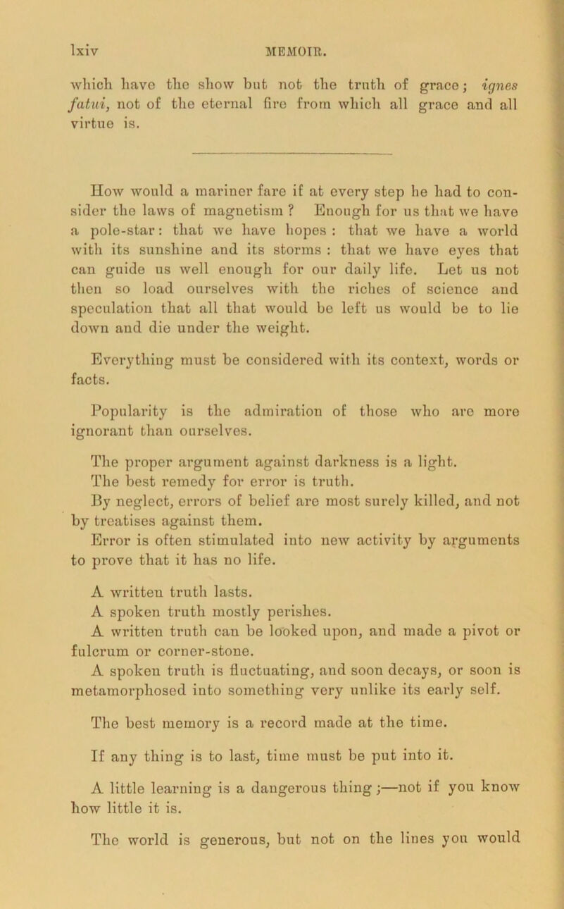 which have the show but not the truth of grace; ignes fatui, not of the eternal fire from which all grace and all virtue is. How would a mariner fare if at every step lie had to con- sider the laws of magnetism ? Enough for us that we have a pole-star: that we have hopes : that we have a world with its sunshine and its storms : that we have eyes that can guide us well enough for our daily life. Let us not then so load ourselves with the riches of science and speculation that all that would be left us would be to lie down aud die under the weight. Everything must be considered with its context, words or facts. Popularity is the admiration of those who are more ignorant than ourselves. The proper argument against darkness is a light. The best remedy for error is truth. By neglect, errors of belief are most surely killed, and not by treatises against them. Error is often stimulated into new activity by arguments to prove that it has no life. A written truth lasts. A spoken truth mostly perishes. A written truth can be looked upon, and made a pivot or fulcrum or corner-stone. A spoken truth is fluctuating, and soon decays, or soon is metamorphosed into something very unlike its early self. The best memory is a record made at the time. If any thing is to last, time must be put into it. A little learning is a dangerous thing ;—not if you know how little it is. The world is generous, but not on the lines you would