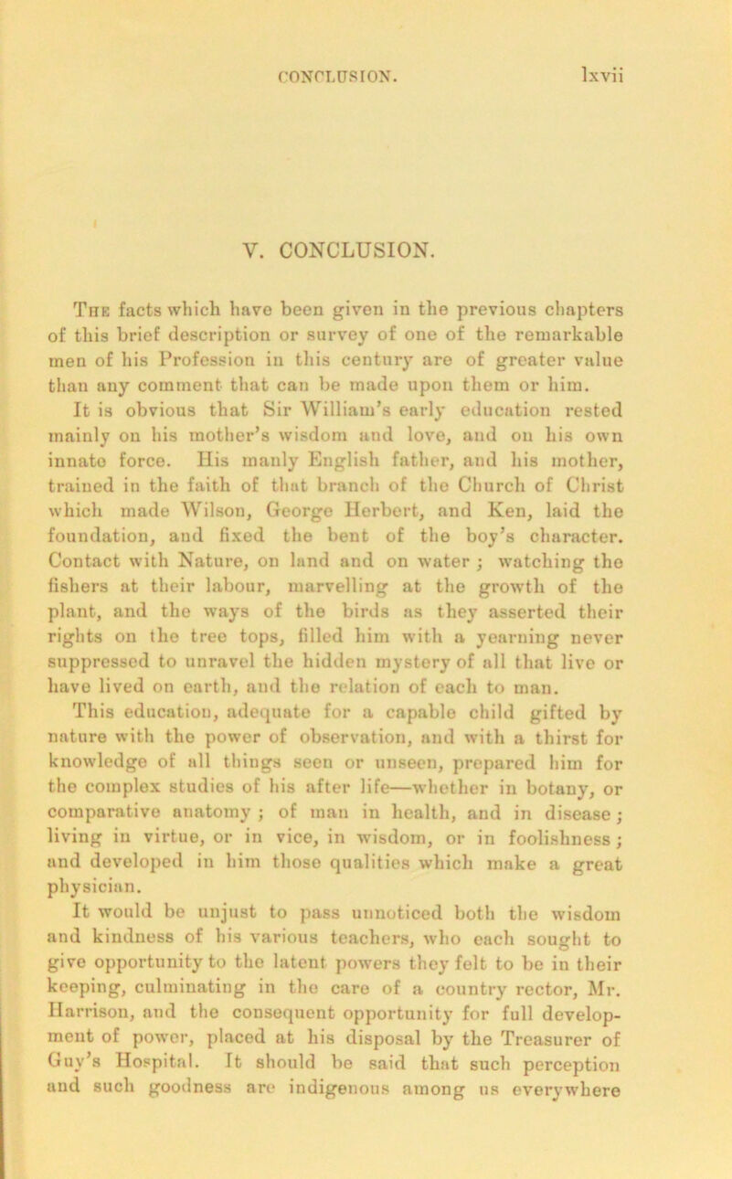 V. CONCLUSION. The facts which have been given in the previous chapters of this brief description or survey of one of the remarkable men of his Profession in this century are of greater value than any comment that can be made upon them or him. It is obvious that Sir William’s early education rested mainly on his mother’s wisdom and love, and on his own innato force. His manly English father, and his mother, trained in the faith of that branch of the Church of Christ which made Wilson, George Herbert, and Ken, laid the foundation, and fixed the bent of the boy’s character. Contact with Nature, on land and on water ; watching the fishers at their labour, marvelling at the growth of the plant, and the ways of the birds as they asserted their rights on the tree tops, filled him with a yearning never suppressed to unravel the hidden mystery of all that live or have lived on earth, and the relation of each to man. This education, adequate for a capable child gifted by nature with the power of observation, and with a thirst for knowledge of all things seen or unseen, prepared him for the complex studies of his after life—whether in botany, or comparative anatomy ; of man in health, and in disease; living in virtue, or in vice, in wisdom, or in foolishness ; and developed in him those qualities which make a great physician. It would be unjust to pass unnoticed both the wisdom and kindness of his various teachers, who each sought to give opportunity to the latent powers they felt to be in their keeping, culminating in the care of a country rector, Mr. Harrison, and the consequent opportunity for full develop- ment of power, placed at his disposal by the Treasurer of Guy’s Hospital. Tt should be said that such perception and such goodness are indigenous among us everywhere