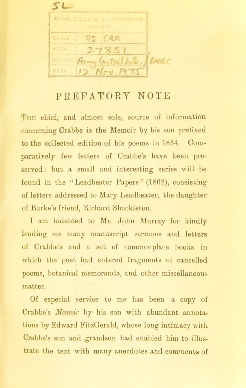 n nriAL c CR/Q in% sri DA £v<sc PREFATORY NOTE The chief, and almost sole, source of information concerning Crabbe is the Memoir by his son prefixed to the collected edition of his poems in 1834. Com- paratively few letters of Crabbe’s have been pre- served : but a small and interesting series will be found in the “Leadbeater Papers ” (1862), consisting of letters addressed to Mary Leadbeater, the daughter of Burke’s friend, Richard Shackleton. I am indebted to Mr. John Murray for kindly lending me many manuscript sermons and letters of Crabbe’s and a set of commonplace books in which the poet had entered fragments of cancelled poems, botanical memoranda, and other miscellaneous matter. Of especial service to me has been a copy of Crabbe’s Memoir by his son with abundant annota- tions by Edward FitzGerald, whose long intimacy with Crabbe’s son and grandson had enabled him to illus- trate the text with many anecdotes and comments of