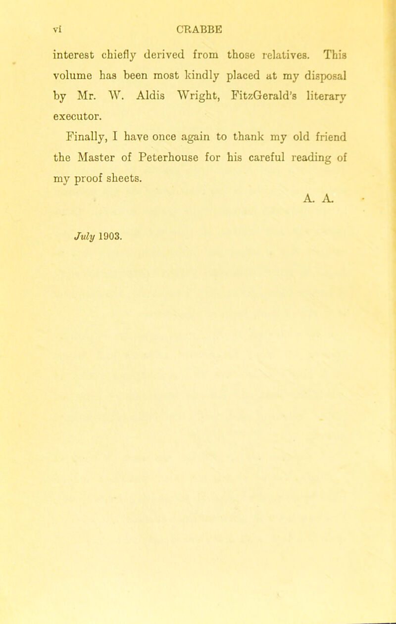 interest chiefly derived from those relatives. This volume has been most kindly placed at my disposal by Mr. W. Aldis Wright, FitzGerald’s literary executor. Finally, I have once again to thank my old friend the Master of Peterhouse for his careful reading of my proof sheets. A. A. July 1903.