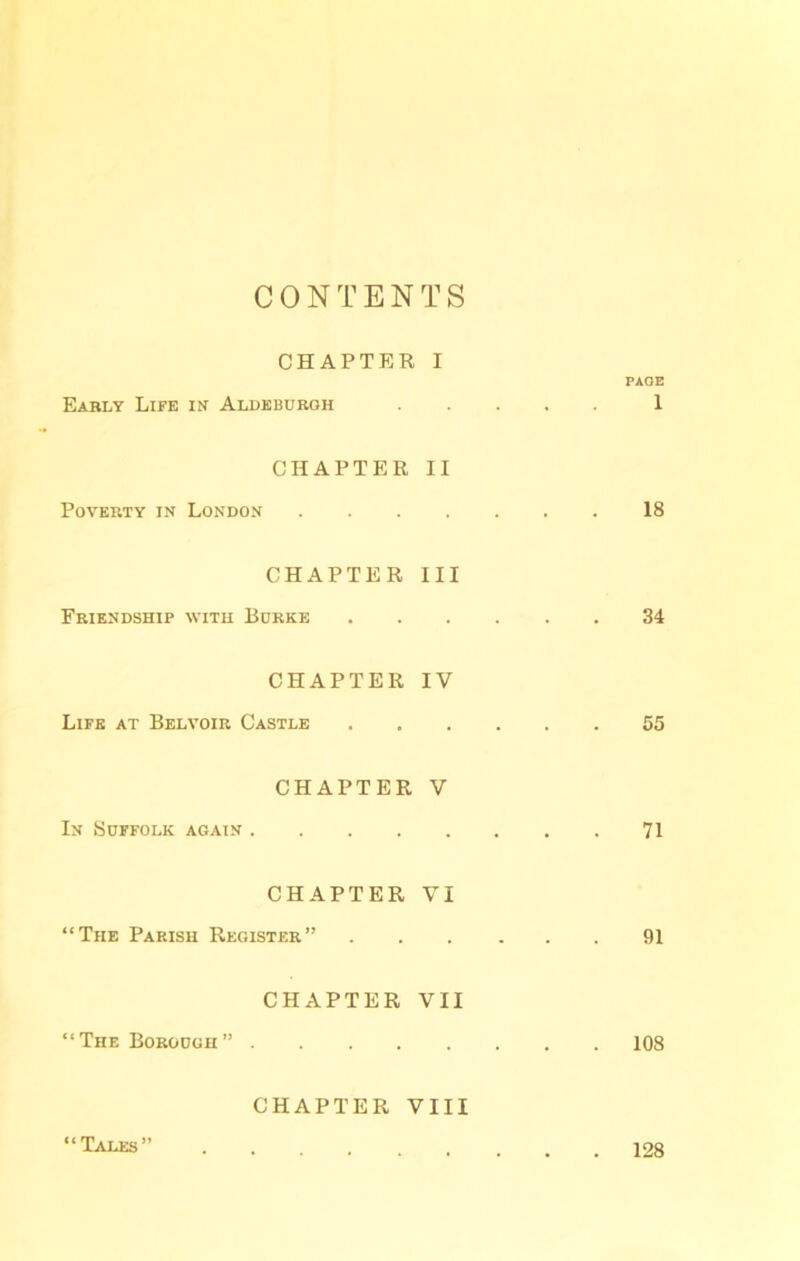 CONTENTS CHAPTER Early Life in Aldeburgh I PAGE 1 CHAPTER Poverty in London II . , 18 CHAPTER Friendship with Burke III 34 CHAPTER Life at Belvoir Castle IV . , 55 CHAPTER In Suffolk again .... V , t 71 CHAPTER “The Parish Register” VI . , 91 CHAPTER “The Borough” .... VII . 108 CHAPTER VIII “Tales” 128