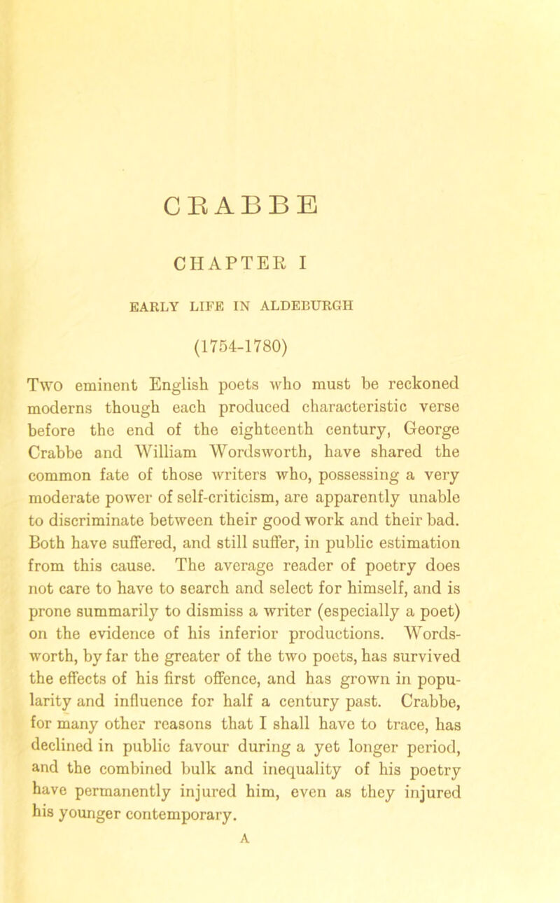 CHAPTER I EARLY LIFE IN ALDEBURGH (1754-1780) Two eminent English poets who must he reckoned moderns though each produced characteristic verse before the end of the eighteenth century, George Crabbe and William Wordsworth, have shared the common fate of those writers who, possessing a very moderate power of self-criticism, are apparently unable to discriminate between their good work and their bad. Both have suffered, and still suffer, in public estimation from this cause. The average reader of poetry does not care to have to search and select for himself, and is prone summarily to dismiss a writer (especially a poet) on the evidence of his inferior productions. Words- worth, by far the greater of the two poets, has survived the effects of his first offence, and has grown in popu- larity and influence for half a century past. Crabbe, for many other reasons that I shall have to trace, has declined in public favour during a yet longer period, and the combined bulk and inequality of his poetry have permanently injured him, oven as they injured his younger contemporary. A