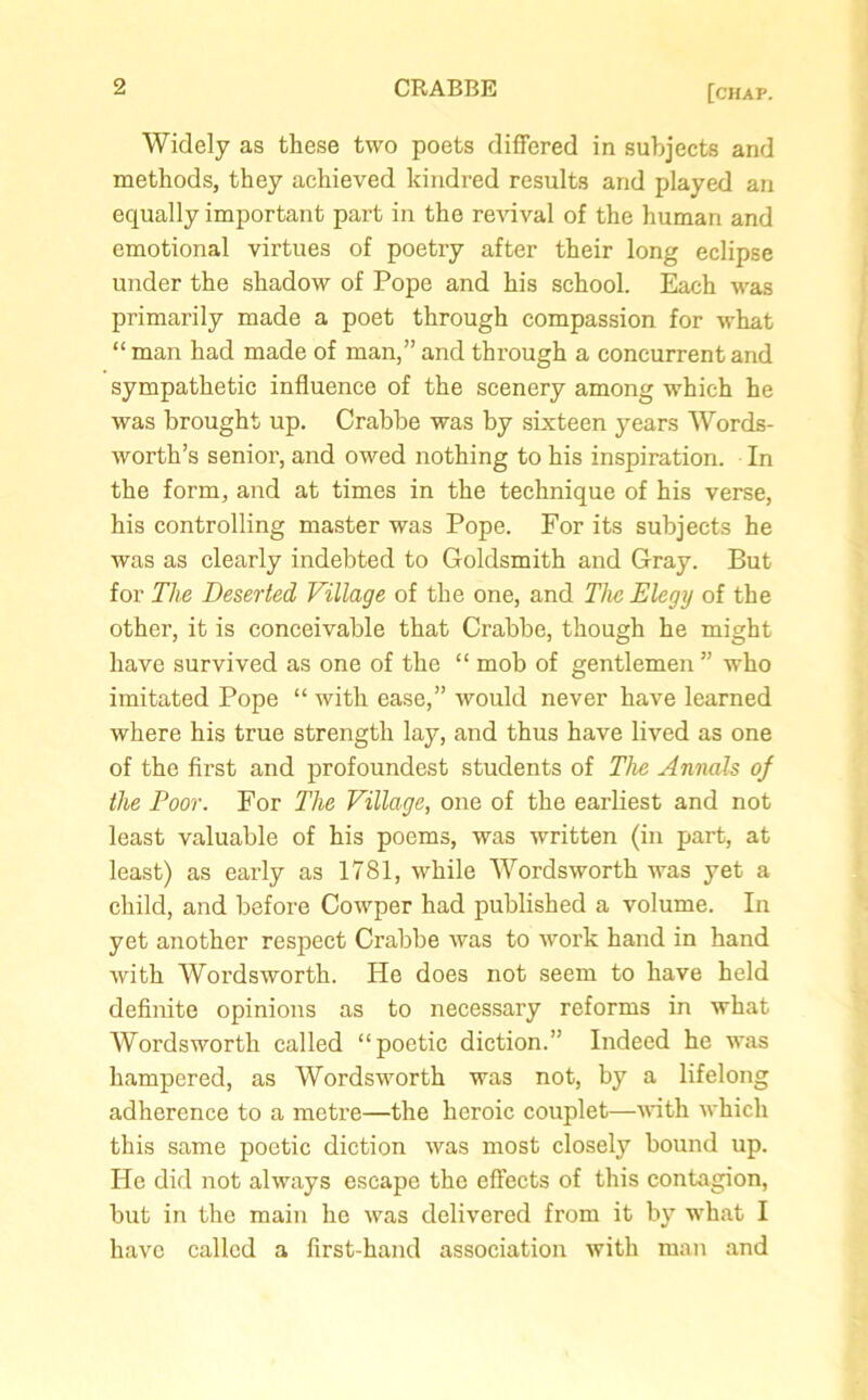 Widely as these two poets differed in subjects and methods, they achieved kindred results and played an equally important part in the revival of the human and emotional virtues of poetry after their long eclipse under the shadow of Pope and his school. Each was primarily made a poet through compassion for what “ man had made of man,” and through a concurrent and sympathetic influence of the scenery among which he was brought up. Crabbe was by sixteen years Words- worth’s senior, and owed nothing to his inspiration. In the form, and at times in the technique of his verse, his controlling master was Pope. For its subjects he was as clearly indebted to Goldsmith and Gray. But for The Deserted Village of the one, and The Elegy of the other, it is conceivable that Crabbe, though he might have survived as one of the “ mob of gentlemen” who imitated Pope “ with ease,” would never have learned where his true strength lay, and thus have lived as one of the first and profoundest students of The Annals of the Poor. For The Village, one of the earliest and not least valuable of his poems, was written (in part, at least) as early as 1781, while Wordsworth was yet a child, and before Cowper had published a volume. In yet another respect Crabbe was to work hand in hand with Wordsworth. He does not seem to have held definite opinions as to necessary reforms in what Wordsworth called “poetic diction.” Indeed he was hampered, as Wordsworth was not, by a lifelong adherence to a metre—the heroic couplet—with which this same poetic diction was most closely bound up. He did not always escape the effects of this contagion, but in the main he was delivered from it by what I have called a first-hand association with man and