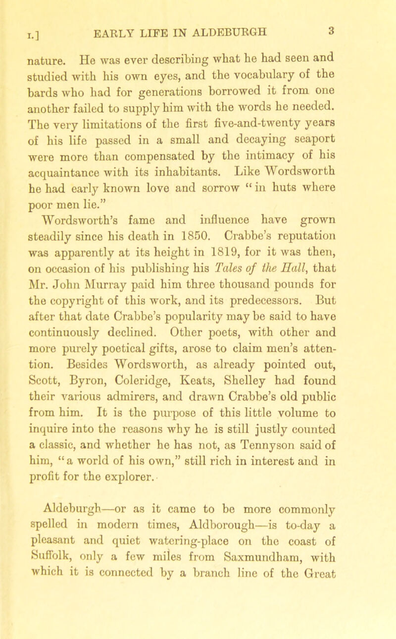 I.] nature. He was ever describing what he had seen and studied with his own eyes, and the vocabulary of the bards who had for generations borrowed it from one another failed to supply him with the words he needed. The very limitations of the first five-and-twenty years of his life passed in a small and decaying seaport were more than compensated by the intimacy of his acquaintance with its inhabitants. Like Wordsworth he had early known love and sorrow “ in huts where poor men lie.” Wordsworth’s fame and influence have grown steadily since his death in 1850. Crabbe’s reputation was apparently at its height in 1819, for it was then, on occasion of his publishing his Tales of the Hall, that Mr. John Murray paid him three thousand pounds for the copyright of this work, and its predecessors. But after that date Crabbe’s popularity may be said to have continuously declined. Other poets, with other and more purely poetical gifts, arose to claim men’s atten- tion. Besides Wordsworth, as already pointed out, Scott, Byron, Coleridge, Keats, Shelley had found their various admirers, and drawn Crabbe’s old public from him. It is the purpose of this little volume to inquire into the reasons why he is still justly counted a classic, and whether he has not, as Tennyson said of him, “ a world of his own,” still rich in interest and in profit for the explorer. Aldeburgh—or as it came to be more commonly spelled in modern times, Aldborough—is to-day a pleasant and quiet watering-place on the coast of Suffolk, only a few miles from Saxmundham, with which it is connected by a branch line of the Great