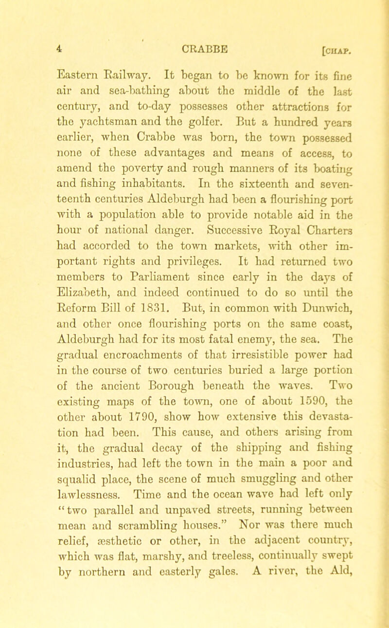 Eastern Railway. It began to be known for its fine air and sea-bathing about the middle of the last century, and to-day possesses other attractions for the yachtsman and the golfer. But a hundred years earlier, when Crabbe was born, the town possessed none of these advantages and means of access, to amend the poverty and rough manners of its boating and fishing inhabitants. In the sixteenth and seven- teenth centuries Aldeburgh had been a flourishing port with a population able to provide notable aid in the hour of national danger. Successive Royal Charters had accorded to the town markets, with other im- portant rights and privileges. It had returned two members to Parliament since early in the days of Elizabeth, and indeed continued to do so until the Reform Bill of 1831. But, in common with Dunwich, and other once flourishing ports on the same coast, Aldeburgh had for its most fatal enemy, the sea. The gradual encroachments of that irresistible power had in the course of two centuries buried a large portion of the ancient Borough beneath the waves. Two existing maps of the town, one of about 1590, the other about 1790, show how extensive this devasta- tion had been. This cause, and others arising from it, the gradual decay of the shipping and fishing industries, had left the town in the main a poor and squalid place, the scene of much smuggling and other lawlessness. Time and the ocean wave had left only “two parallel and unpaved streets, running between mean and scrambling houses.” Nor was there much relief, aesthetic or other, in the adjacent country, which was flat, marshy, and treeless, continually swept by northern and easterly gales. A river, the Aid,