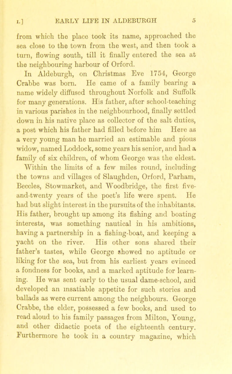 from which the place took its name, approached the sea close to the town from the west, and then took a turn, flowing south, till it finally entered the sea at the neighbouring harbour of Orforcl. In Aldeburgh, on Christmas Eve 1754, George Crabbe was born. He came of a family bearing a name widely diffused throughout Norfolk and Suffolk for many generations. His father, after school-teaching in various parishes in the neighbourhood, finally settled down in his native place as collector of the salt duties, a post which his father had filled before him Here as a very young man he married an estimable and pious widow, named Loddock, some years his senior, and had a family of six children, of whom George was the eldest. Within the limits of a few miles round, including the towns and villages of Slaughden, Orford, Parham, Beccles, Stowmarket, and Woodbridge, the first five- and-twenty years of the poet’s life were spent. He had but slight interest in the pursuits of the inhabitants. His father, brought up among its fishing and boating interests, was something nautical in his ambitions, having a partnership in a fishing-boat, and keeping a yacht on the river. His other sons shared their father’s tastes, while George showed no aptitude or liking for the sea, but from his earliest years evinced a fondness for books, and a marked aptitude for learn- ing. He was sent early to the usual dame-school, and developed an insatiable appetite for such stories and ballads as were current among the neighbours. George Crabbe, the elder, possessed a few books, and used to read aloud to his family passages from Milton, Young, and other didactic poets of the eighteenth century. Furthermore he took in a country magazine, which