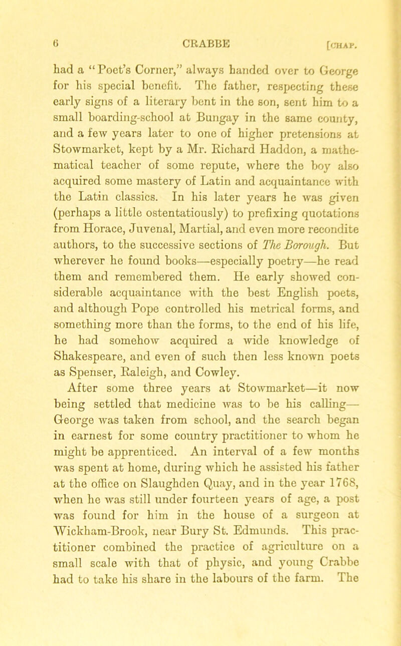 had a “ Poet’s Corner,” always handed over to George for his special benefit. The father, respecting these early signs of a literary bent in the son, sent him to a small boarding-school at Bungay in the same county, and a few years later to one of higher pretensions at Stowmarket, kept by a Mr. Richard Haddon, a mathe- matical teacher of some repute, where the boy also acquired some mastery of Latin and acquaintance with the Latin classics. In his later years he was given (perhaps a little ostentatiously) to prefixing quotations from Horace, Juvenal, Martial, and even more recondite authors, to the successive sections of The Borough. But wherever he found books—-especially poetry—he read them and remembered them. He early showed con- siderable acquaintance with the best English poets, and although Pope controlled his metrical forms, and something more than the forms, to the end of his life, he had somehow acquired a wide knowledge of Shakespeare, and even of such then less known poets as Spenser, Raleigh, and Cowley. After some three years at Stowmarket—it now being settled that medicine was to be his calling— George was taken from school, and the search began in earnest for some country practitioner to whom he might be apprenticed. An interval of a few months was spent at home, during which he assisted his father at the office on Slaughden Quay, and in the year 1768, when he was still under fourteen years of age, a post was found for him in the house of a surgeon at Wiclcham-Brook, near Bury St. Edmunds. This prac- titioner combined the practice of agriculture on a small scale with that of physic, and young Crabbe had to take his share in the labours of the farm. The