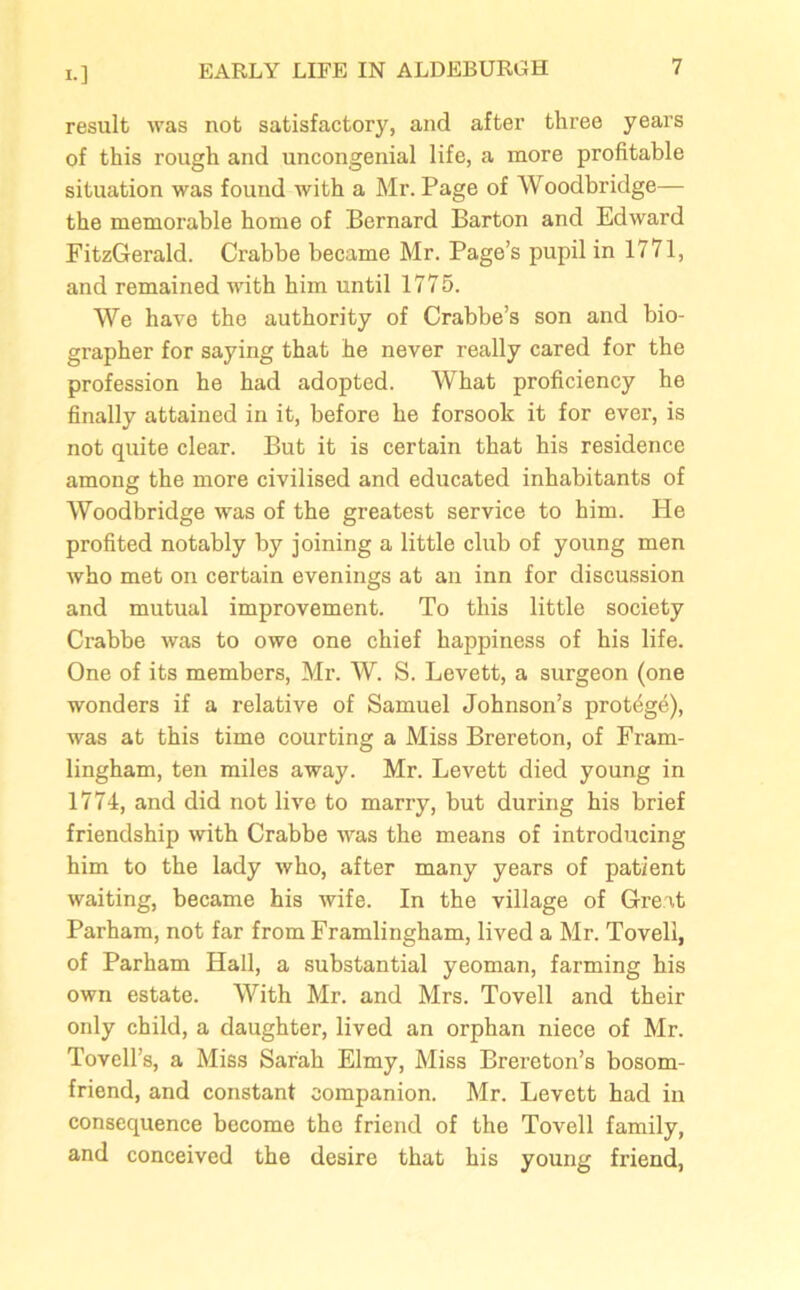 result was not satisfactory, and after three years of this rough and uncongenial life, a more profitable situation was found with a Mr. Page of Woodbridge— the memorable home of Bernard Barton and Edward FitzGerald. Crabbe became Mr. Page’s pupil in 1771, and remained with him until 1775. We have the authority of Crabbe’s son and bio- grapher for saying that he never really cared for the profession he had adopted. What proficiency he finally attained in it, before he forsook it for ever, is not quite clear. But it is certain that his residence among the more civilised and educated inhabitants of Woodbridge was of the greatest service to him. He profited notably by joining a little club of young men who met on certain evenings at an inn for discussion and mutual improvement. To this little society Crabbe was to owe one chief happiness of his life. One of its members, Mr. W. S. Levett, a surgeon (one wonders if a relative of Samuel Johnson’s protege), was at this time courting a Miss Brereton, of Fram- lingham, ten miles away. Mr. Levett died young in 1774, and did not live to marry, but during his brief friendship with Crabbe was the means of introducing him to the lady who, after many years of patient waiting, became his wife. In the village of Great Parham, not far from Framlingham, lived a Mr. Tovell, of Parham Hall, a substantial yeoman, farming his own estate. With Mr. and Mrs. Tovell and their only child, a daughter, lived an orphan niece of Mr. Tovell’s, a Miss Sarah Elmy, Miss Brereton’s bosom- friend, and constant companion. Mr. Levett had in consequence become the friend of the Tovell family, and conceived the desire that his young friend,