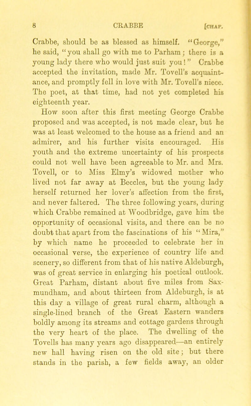 Crabbe, should bo as blessed as himself. “George,” he said, “ you shall go with me to Parham; there is a young lady there who would just suit you! ” Crabbe accepted the invitation, made Mr. Tovell’s acquaint- ance, and promptly fell in love with Mr. Tovell’s niece. The poet, at that time, had not yet completed his eighteenth year. How soon after this first meeting George Crabbe proposed and was accepted, is not made clear, but he was at least welcomed to the house as a friend and an admirer, and his further visits encouraged. His youth and the extreme uncertainty of his prospects could not well have been agreeable to Mr. and Mrs. Tovell, or to Miss Elmy’s widowed mother who lived not far away at Beccles, but the young lady herself returned her lover’s affection from the first, and never faltered. The three following years, during which Crabbe remained at Woodbridge, gave him the opportunity of occasional visits, and there can be no doubt that apart from the fascinations of his “Mira,” by which name he proceeded to celebrate her in occasional verse, the experience of country life and scenery, so different from that of his native Aldeburgh, was of great service in enlarging his poetical outlook. Great Parham, distant about five miles from Sax- mundham, and about thirteen from Aldeburgh, is at this day a village of great rural charm, although a single-lined branch of the Great Eastern wanders boldly among its streams and cottage gardens through the very heart of the place. The dwelling of the Tovells has many years ago disappeared—an entirely new hall having risen on the old site 3 but there stands in the parish, a few fields awa}q an older