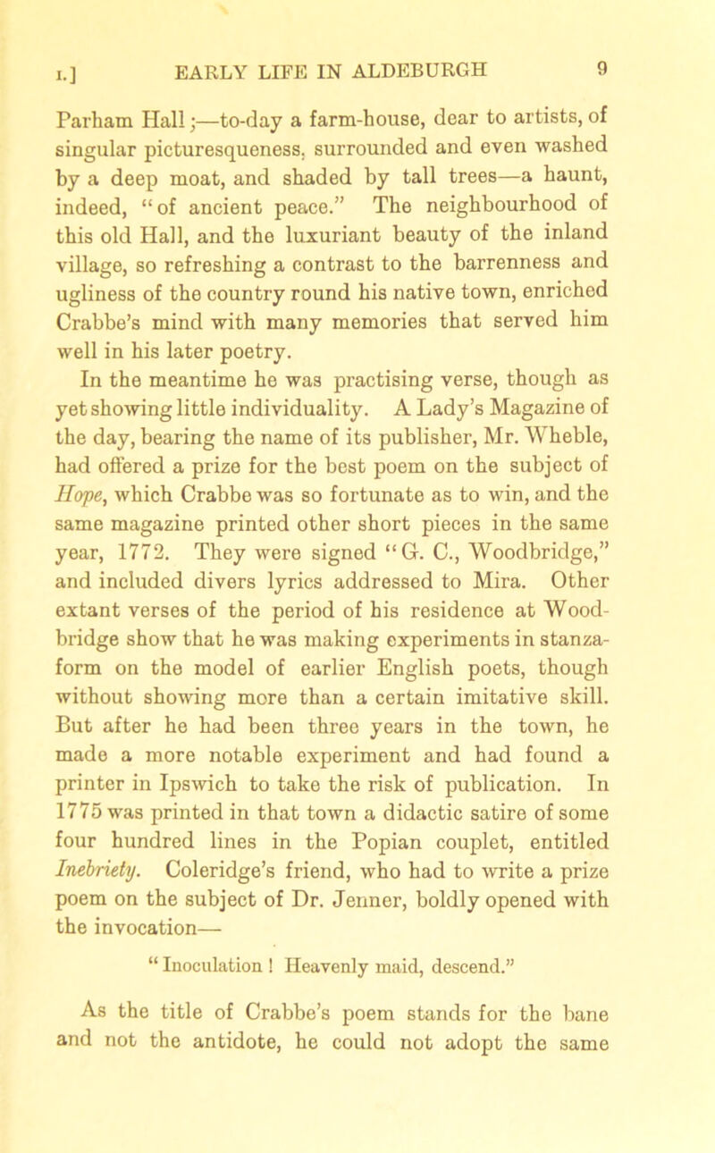 Parham Hall;—to-day a farm-house, dear to artists, of singular picturesqueness, surrounded and even washed by a deep moat, and shaded by tall trees—a haunt, indeed, “of ancient peace.” The neighbourhood of this old Hall, and the luxuriant beauty of the inland village, so refreshing a contrast to the barrenness and ugliness of the country round his native town, enriched Crabbe’s mind with many memories that served him well in his later poetry. In the meantime he wa3 practising verse, though as yet showing little individuality. A Lady’s Magazine of the day, bearing the name of its publisher, Mr. Wheble, had offered a prize for the best poem on the subject of Hope, which Crabbe was so fortunate as to win, and the same magazine printed other short pieces in the same year, 1772. They were signed “G. C., Woodbridge,” and included divers lyrics addressed to Mira. Other extant verses of the period of his residence at Wood- bridge show that he was making experiments in stanza- form on the model of earlier English poets, though without showing more than a certain imitative skill. But after he had been three years in the town, he made a more notable experiment and had found a printer in Ipswich to take the risk of publication. In 1775 was printed in that town a didactic satire of some four hundred lines in the Popian couplet, entitled Inebriety. Coleridge’s friend, who had to write a prize poem on the subject of Dr. Jenner, boldly opened with the invocation— “ Inoculation ! Heavenly maid, descend.” As the title of Crabbe’s poem stands for the bane and not the antidote, he could not adopt the same