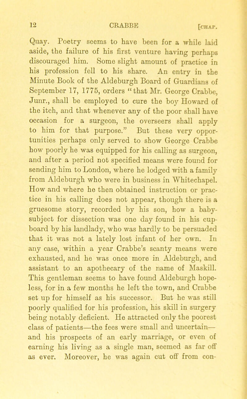 Quay. Poetry seems to have been for a while laid aside, the failure of his first venture having perhaps discouraged him. Some slight amount of practice in his profession fell to his share. An entry in the Minute Book of the Aldeburgh Board of Guardians of September 17, 1775, orders “that Mr. George Crabbe, Junr., shall be employed to cure the boy Howard of the itch, and that whenever any of the poor shall have occasion for a surgeon, the overseers shall apply to him for that purpose.” But these very oppor- tunities perhaps only served to show George Crabbe how poorly he was equipped for his calling as surgeon, and after a period not specified means were found for sending him to London, where he lodged with a family from Aldeburgh who were in business in Whitechapel. How and where he then obtained instruction or prac- tice in his calling does not appear, though there is a gruesome story, recorded by his son, how a baby- subject for dissection was one day found in his cup- board by his landlady, who was hardly to be persuaded that it was not a lately lost infant of her own. In any case, within a year Crabbe’s scanty means were exhausted, and he was once more in Aldeburgh, and assistant to an apothecary of the name of Maskill. This gentleman seems to have found Aldeburgh hope- less, for in a few months he left the town, and Crabbe set up for himself as his successor. But he was still poorly qualified for his profession, his skill in surgery being notably deficient. He attracted only the poorest class of patients—the fees were small and uncertain— and his prospects of an early marriage, or even of earning his living as a single man, seemed as far off as ever. Moreover, he was again cut off from con-