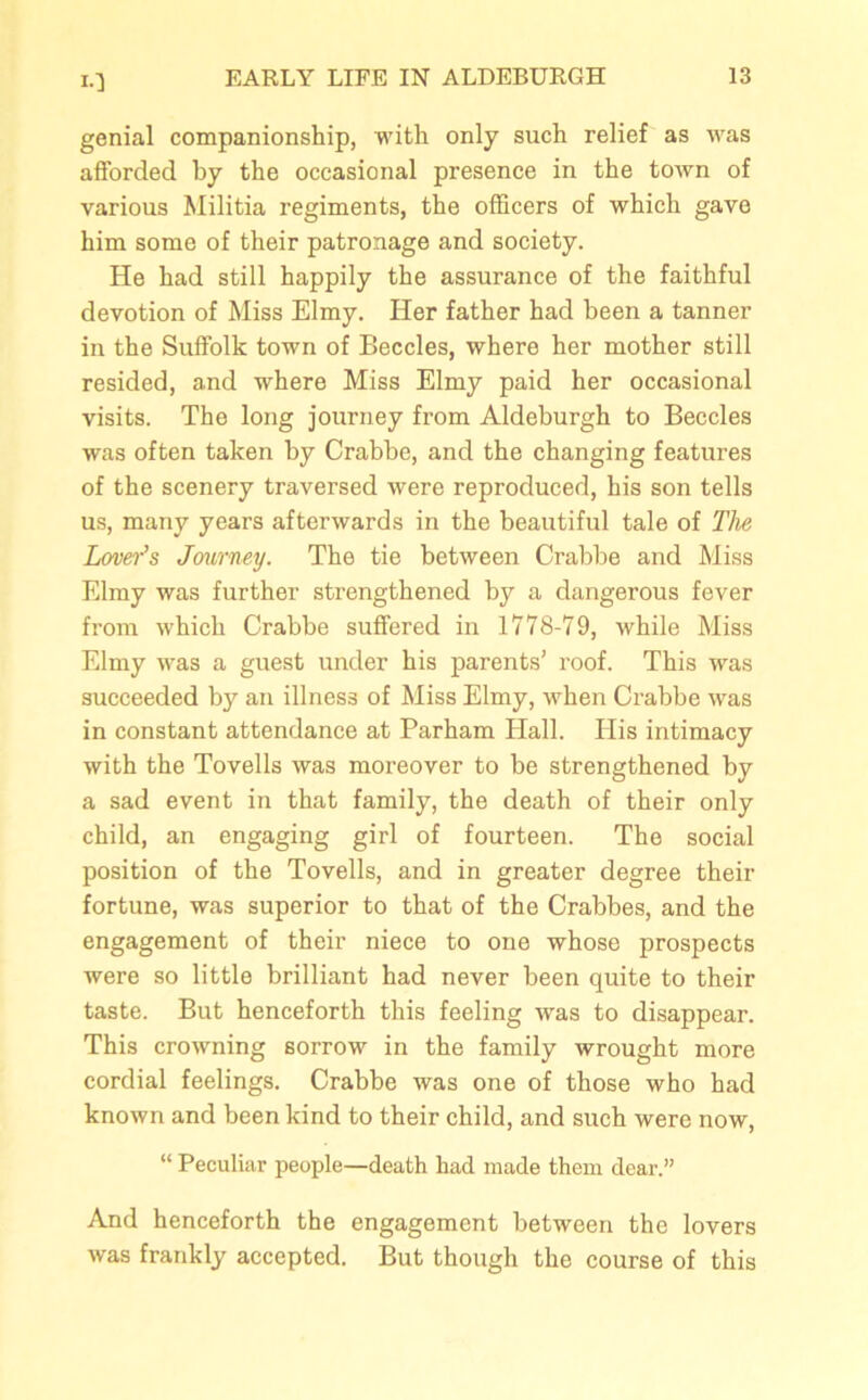 10 genial companionship, with only such relief as was afforded by the occasional presence in the town of various Militia regiments, the officers of which gave him some of their patronage and society. He had still happily the assurance of the faithful devotion of Miss Elmy. Her father had been a tanner in the Suffolk town of Beccles, where her mother still resided, and where Miss Elmy paid her occasional visits. The long journey from Aldeburgh to Beccles was often taken by Crabbe, and the changing features of the scenery traversed were reproduced, his son tells us, many years afterwards in the beautiful tale of The Lover’s Journey. The tie between Crabbe and Miss Elmy was further strengthened by a dangerous fever from which Crabbe suffered in 1778-79, while Miss Elmy was a guest under his parents’ roof. This was succeeded by an illness of Miss Elmy, when Crabbe was in constant attendance at Parham Hall. Plis intimacy with the Tovells was moreover to be strengthened by a sad event in that family, the death of their only child, an engaging girl of fourteen. The social position of the Tovells, and in greater degree their fortune, was superior to that of the Crabbes, and the engagement of their niece to one whose prospects were so little brilliant had never been quite to their taste. But henceforth this feeling was to disappear. This crowning sorrow in the family wrought more cordial feelings. Crabbe was one of those who had known and been kind to their child, and such were now, “ Peculiar people—death had made them dear.” And henceforth the engagement between the lovers was frankly accepted. But though the course of this