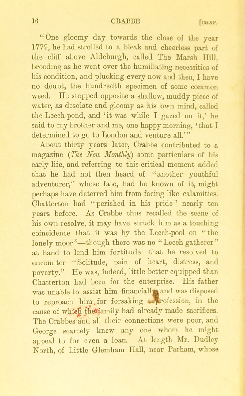 “One gloomy day towards the close of the year 1779, he had strolled to a bleak and cheerless part of the cliff above Aldeburgh, called The Marsh Hill, brooding as he went over the humiliating necessities of his condition, and plucking every now and then, I have no doubt, the hundredth specimen of some common weed. He stopped opposite a shallow, muddy piece of water, as desolate and gloomy as his own mind, called the Leech-pond, and ‘ it was while I gazed on it,’ he said to my brother and me, one happy morning, ‘ that I determined to go to London and venture all.’” About thirty years later, Crabbe contributed to a magazine (The New Monthly) some particulars of his early life, and referring to this critical moment added that he had not then heard of “another youthful adventurer,” whose fate, had he known of it, might perhaps have deterred him from facing like calamities. Chatterton had “perished in his pride” nearly ten years before. As Crabbe thus recalled the scene of his own resolve, it may have struck him as a touching coincidence that it was by the Leech-pool on “the lonely moor ”—though there was no “ Leech-gatherer ” at hand to lend him fortitude—that he resolved to encounter “Solitude, pain of heart, distress, and poverty.” He was, indeed, little better equipped than Chatterton had been for the enterprise. His father was unable to assist him financially and was disposed to reproach him,for forsaking ^rofession, in the cause of whielj tlietfamily had already made sacrifices. The Crabbes and all their connections were poor, and George scarcely knew any one whom he might appeal to for even a loan. At length Mr. Dudley North, of Little Glemham Hall, near Parham, whose