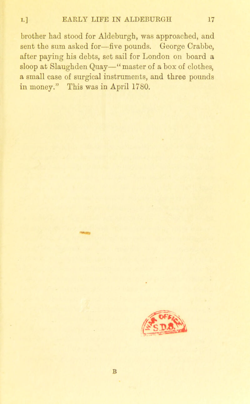 brother had stood for Aldeburgh, was approached, and sent the sum asked for—five pounds. George Crabbe, after paying his debts, set sail for London on board a sloop at Slaughden Quay—“ master of a box of clothes, a small case of surgical instruments, and three pounds in money.” This was in April 1780. Ft, c B