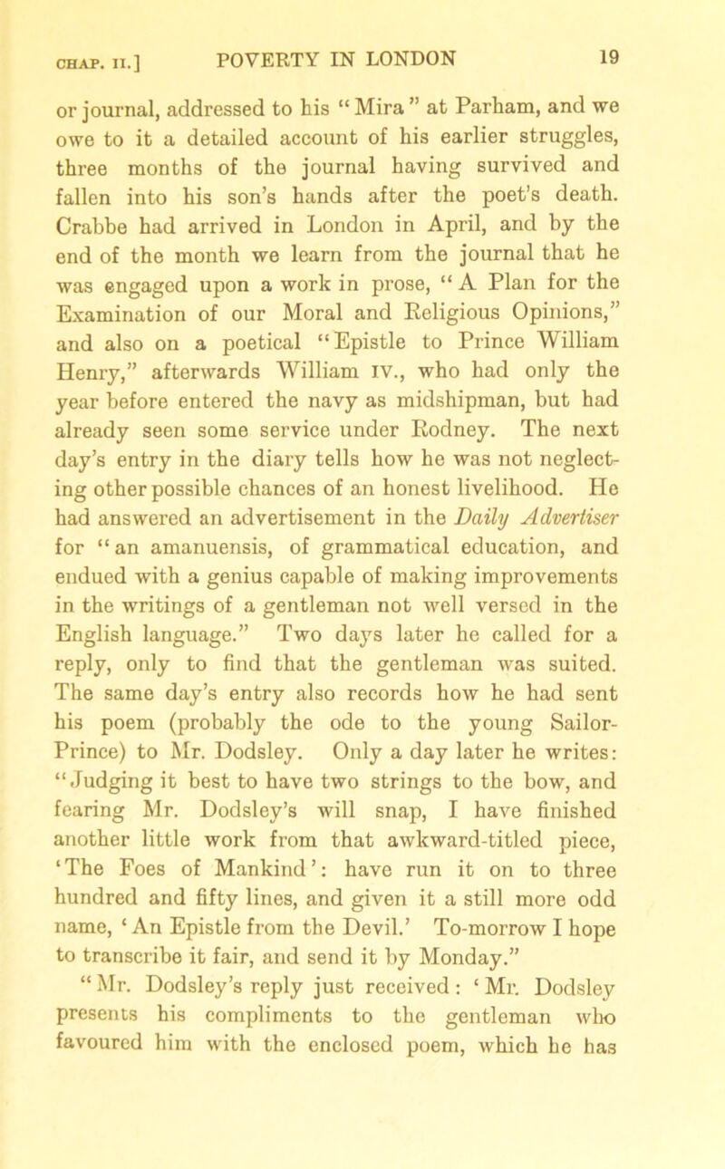 CHAP. II.] or journal, addressed to his “ Mira ” at Parham, and we owe to it a detailed account of his earlier struggles, three months of the journal having survived and fallen into his son’s hands after the poet’s death. Crabbe had arrived in London in April, and by the end of the month we learn from the journal that he was engaged upon a work in prose, “ A Plan for the Examination of our Moral and Religious Opinions,” and also on a poetical “Epistle to Prince William Henry,” afterwards William IV., who had only the year before entered the navy as midshipman, but had already seen some service under Rodney. The next day’s entry in the diary tells how he was not neglect- ing other possible chances of an honest livelihood. He had answered an advertisement in the Daily Advertiser for “an amanuensis, of grammatical education, and endued with a genius capable of making improvements in the writings of a gentleman not well versed in the English language.” Two days later he called for a reply, only to find that the gentleman was suited. The same day’s entry also records how he had sent his poem (probably the ode to the young Sailor- Prince) to Mr. Dodsley. Only a day later he writes: “Judging it best to have two strings to the bow, and fearing Mr. Dodsley’s will snap, I have finished another little work from that awkward-titled piece, ‘The Foes of Mankind’: have run it on to three hundred and fifty lines, and given it a still more odd name, ‘An Epistle from the Devil.’ To-morrow I hope to transcribe it fair, and send it by Monday.” “ Mr. Dodsley’s reply just received : ‘ Mr. Dodsley presents his compliments to the gentleman who favoured him with the enclosed poem, which he has