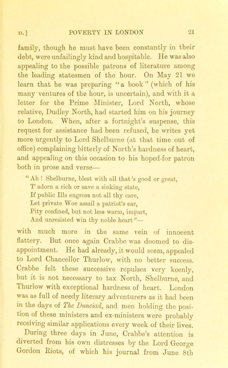 family, though he must have been constantly in their debt, were unfailingly kind and hospitable. He was also appealing to the possible patrons of literature among the leading statesmen of the hour. On May 21 we learn that he was preparing “a book” (which of his many ventures of the hour, is uncertain), and with it a letter for the Prime Minister, Lord North, whose relative, Dudley North, had started him on his journey to London. When, after a fortnight’s suspense, this request for assistance had been refused, he writes yet more urgently to Lord Shelburne (at that time out of office) complaining bitterly of North’s hardness of heart, and appealing on this occasion to his hoped-for patron both in prose and verse— “ Ah ! Shelburne, blest with all that’s good or great, T’ adorn a rich or save a sinking state, If public Ills engross not all thy care, Let private Woe assail a patriot’s ear, Pity confined, but not less warm, impart, And unresisted win thy noble heart ”— with much more in the same vein of innocent flattery. But once again Crabbe was doomed to dis- appointment. He had already, it would seem, appealed to Lord Chancellor Thurlow, with no better success. Crabbe felt these successive repulses very keenly, but it is not necessary to tax North, Shelburne, and Thurlow with exceptional hardness of heart. London was as full of needy literary adventurers as it had been in the days of The Dwnciad, and men holding the posi- tion of these ministers and ex-ministers were probably receiving similar applications every week of their lives. During three days in June, Crabbe’s attention is diverted from his own distresses by the Lord George Gordon Biots, of which his journal from June 8th