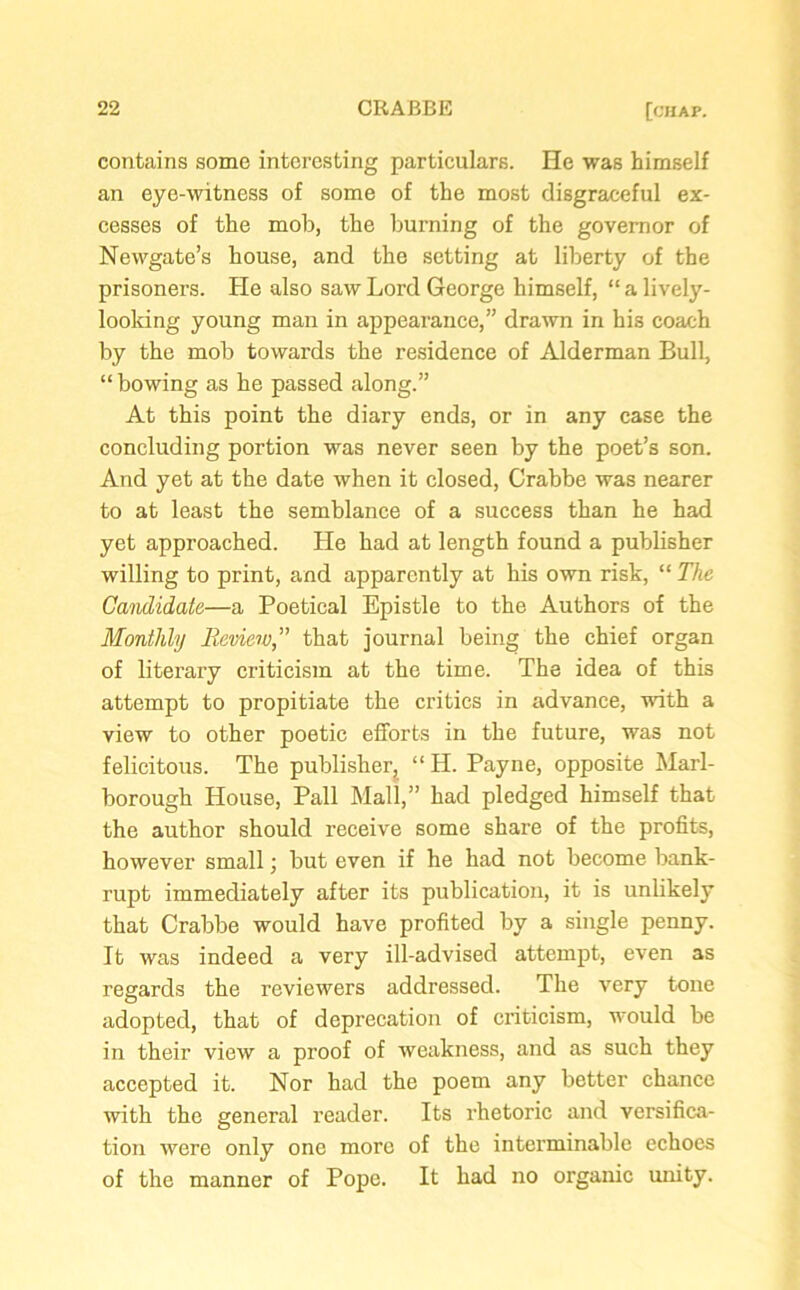 contains some interesting particulars. He was himself an eye-witness of some of the most disgraceful ex- cesses of the mob, the burning of the governor of Newgate’s house, and the setting at liberty of the prisoners. He also saw Lord George himself, “ a lively- looking young man in appearance,” drawn in his coach by the mob towards the residence of Alderman Bull, “ bowing as he passed along.” At this point the diary ends, or in any case the concluding portion was never seen by the poet’s son. And yet at the date when it closed, Crabbe was nearer to at least the semblance of a success than he had yet approached. He had at length found a publisher willing to print, and apparently at his own risk, “ The Candidate—a Poetical Epistle to the Authors of the Monthly Reviewthat journal being the chief organ of literary criticism at the time. The idea of this attempt to propitiate the critics in advance, with a view to other poetic efforts in the future, was not felicitous. The publisher^ “ H. Payne, opposite Marl- borough House, Pall Mall,” had pledged himself that the author should receive some share of the profits, however small; but even if he had not become bank- rupt immediately after its publication, it is unlikely that Crabbe would have profited by a single penny. It was indeed a very ill-advised attempt, even as regards the reviewers addressed. The very tone adopted, that of deprecation of criticism, would be in their view a proof of weakness, and as such they accepted it. Nor had the poem any better chance with the general reader. Its rhetoric and versifica- tion were only one more of the interminable echoes of the manner of Pope. It had no organic unity.