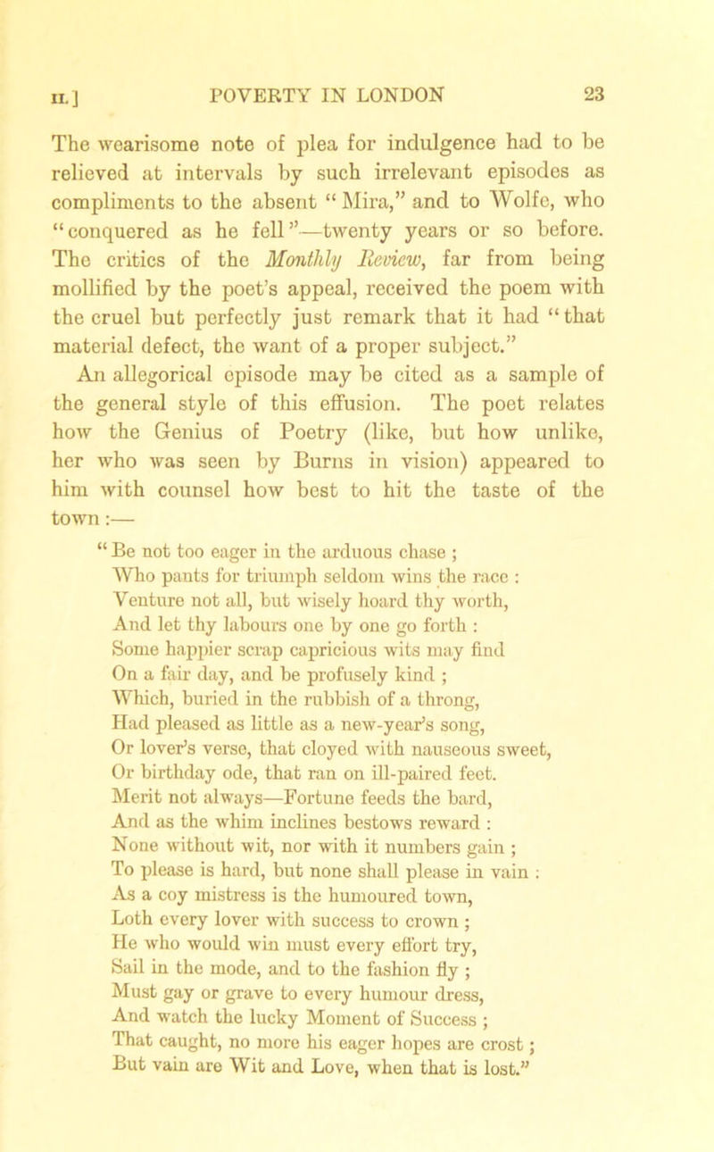 The wearisome note of plea for indulgence had to be relieved at intervals by such irrelevant episodes as compliments to the absent “ Mira,” and to Wolfe, who “conquered as he fell”—twenty years or so before. The critics of the Monthly Review, far from being mollified by the poet’s appeal, received the poem with the cruel but perfectly just remark that it had “ that material defect, the want of a proper subject.” An allegorical opisode may be cited as a sample of the general style of this effusion. The poet relates how the Genius of Poetry (like, but how unlike, her who was seen by Burns in vision) appeared to him with counsel how best to hit the taste of the town:— “ Be not too eager in the arduous chase ; Who pants for triumph seldom wins the race : Venture not all, but wisely hoard thy worth, And let thy labours one by one go forth : Some happier scrap capricious wits may find On a fair day, and be profusely kind ; Which, buried in the rubbish of a throng, Had pleased as little as a new-year’s song, Or lover’s verse, that cloyed with nauseous sweet, Or birthday ode, that ran on ill-paired feet. Merit not always—Fortune feeds the bard, And as the whim inclines bestows reward : None without wit, nor with it numbers gain ; To please is hard, but none shall please in vain : As a coy mistress is the humoured town, Loth every lover with success to crown ; He who would win must every effort try, Sail in the mode, and to the fashion fly ; Must gay or grave to every humour dress, And watch the lucky Moment of Success ; That caught, no more his eager hopes are crost; But vain are Wit and Love, when that is lost.”