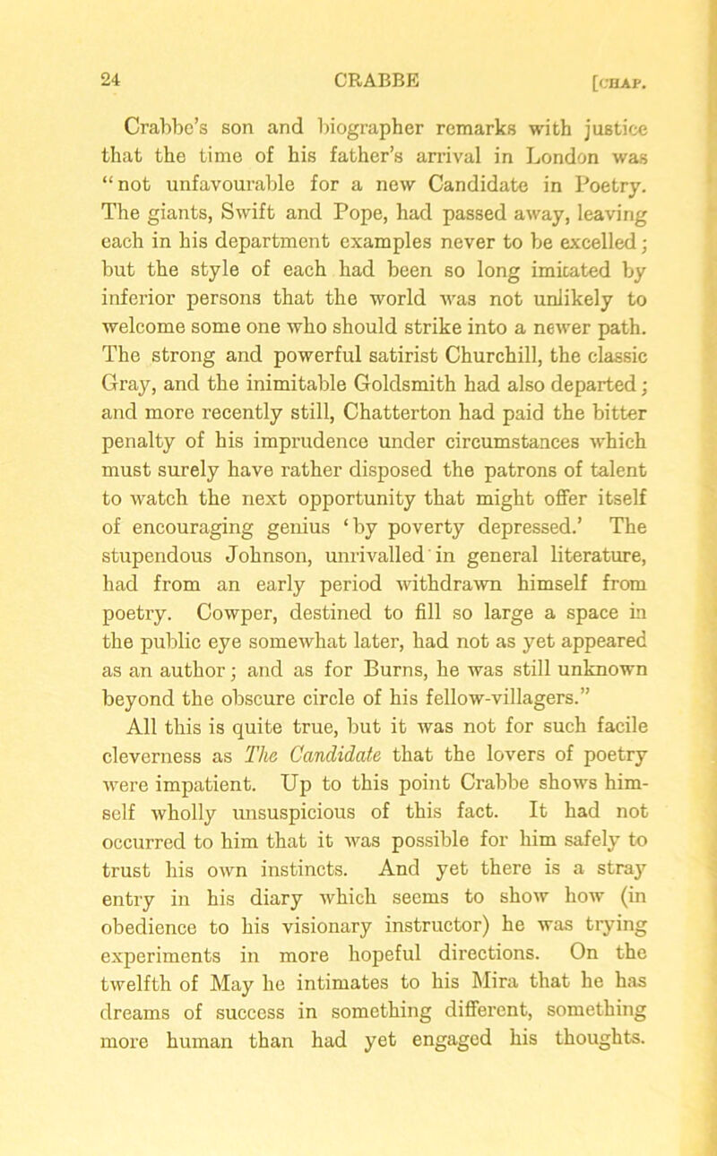 Crabbe’s son and biographer remarks with justice that the time of his father’s arrival in London was “not unfavourable for a new Candidate in Poetry. The giants, Swift and Pope, had passed away, leaving each in his department examples never to be excelled; but the style of each had been so long imitated by inferior persons that the world was not unlikely to welcome some one who should strike into a newer path. The strong and powerful satirist Churchill, the classic Gray, and the inimitable Goldsmith had also departed; and more recently still, Chatterton had paid the bitter penalty of his imprudence under circumstances which must surely have rather disposed the patrons of talent to watch the next opportunity that might offer itself of encouraging genius ‘by poverty depressed.’ The stupendous Johnson, unrivalled in general literature, had from an early period ■withdrawn himself from poetry. Cowper, destined to fill so large a space in the public eye somewhat later, had not as yet appeared as an author; and as for Burns, he was still unknown beyond the obscure circle of his fellow-villagers.” All this is quite true, but it was not for such facile cleverness as The Candidate that the lovers of poetry were impatient. Up to this point Crabbe shows him- self wholly unsuspicious of this fact. It had not occurred to him that it was possible for him safely to trust his own instincts. And yet there is a stray entry in his diary which seems to show how (in obedience to his visionary instructor) he was trying experiments in more hopeful directions. On the twelfth of May he intimates to his Mira that he has dreams of success in something different, something more human than had yet engaged his thoughts.