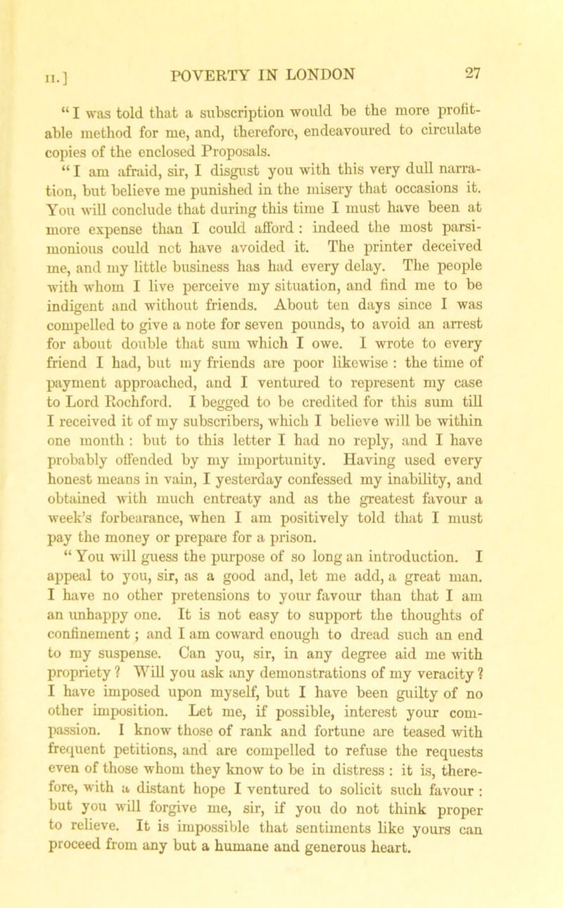 “ I was told that a subscription would be the more profit- able method for me, and, therefore, endeavoured to circulate copies of the enclosed Proposals. “ I am afraid, sir, I disgust you with this very dull narra- tion, but believe me punished in the misery that occasions it. You will conclude that during this time I must have been at more expense than I could afford: indeed the most parsi- monious could net have avoided it. The printer deceived me, and my little business has had every delay. The people with whom I live perceive my situation, and find me to be indigent and without friends. About ten days since I was compelled to give a note for seven pounds, to avoid an arrest for about double that sum which I owe. I wrote to every friend I had, but my friends are poor likewise : the time of payment approached, and I ventured to represent my case to Lord Rochford. I begged to be credited for this sum till I received it of my subscribers, which I believe will be within one month : but to this letter I had no reply, and I have probably offended by my importunity. Having used every honest means in vain, I yesterday confessed my inability, and obtained with much entreaty and as the greatest favour a week’s forbearance, when I am positively told that I must pay the money or prepare for a prison. “ You will guess the purpose of so long an introduction. I appeal to you, sir, as a good and, let me add, a great man. I have no other pretensions to your favour than that I am an unhappy one. It is not easy to support the thoughts of confinement; and I am coward enough to dread such an end to my suspense. Can you, sir, in any degree aid me with propriety ? Will you ask any demonstrations of my veracity ? I have imposed upon myself, but I have been guilty of no other imposition. Let me, if possible, interest your com- passion. I know those of rank and fortune are teased with frequent petitions, and are compelled to refuse the requests even of those whom they know to be in distress : it is, there- fore, with a distant hope I ventured to solicit such favour : but you will forgive me, sir, if you do not think proper to relieve. It is impossible that sentiments like yours can proceed from any but a humane and generous heart.