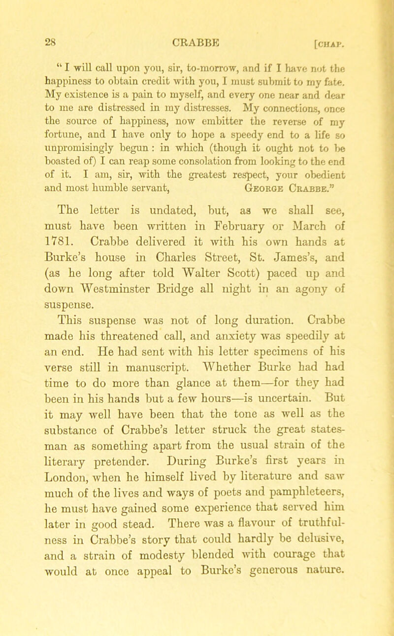 li I will call upon you, sir, to-morrow, and if I have not the happiness to obtain credit with you, I must submit to my bite. My existence is a pain to myself, and every one near and dear to me are distressed in my distresses. My connections, once the source of happiness, now embitter the reverse of my fortune, and I have only to hope a speedy end to a life so unpromisingly begun: in which (though it ought not to be boasted of) I can reap some consolation from looking to the end of it. I am, sir, with the greatest respect, your obedient and most humble servant, George Crabbe.” The letter is undated, but, as we shall see, must have been written in February or March of 1781. Crabbe delivered it with his own hands at Burke’s house in Charles Street, St. James’s, and (as he long after told Walter Scott) paced up and down Westminster Bridge all night in an agony of suspense. This suspense was not of long duration. Crabbe made his threatened call, and anxiety was speedily at an end. He had sent with his letter specimens of his verse still in manuscript. Whether Burke had had time to do more than glance at them—for they had been in his hands but a few hours—is uncertain. But it may well have been that the tone as well as the substance of Crabbe’s letter struck the great states- man as something apart from the usual strain of the literary pretender. During Burke’s first years in London, when he himself lived by literature and saw much of the lives and ways of poets and pamphleteers, he must have gained some experience that served him later in good stead. There was a flavour of truthful- ness in Crabbe’s story that could hardly be delusive, and a strain of modesty blended with courage that would at once appeal to Burke’s generous nature.