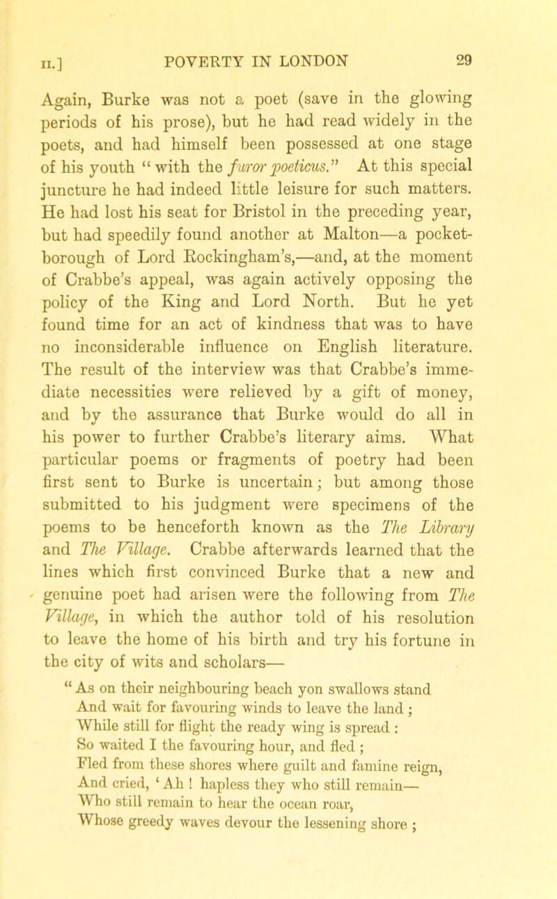 Again, Burke was not a poet (save in the glowing periods of his prose), but he had read widely in the poets, and had himself been possessed at one stage of his youth “ with the fv/ror poetims.” At this special juncture he had indeed little leisure for such matters. He had lost his seat for Bristol in the preceding year, but had speedily found another at Malton—a pocket- borough of Lord Rockingham’s,—and, at the moment of Crabbe’s appeal, was again actively opposing the policy of the King and Lord North. But he yet found time for an act of kindness that was to have no inconsiderable influence on English literature. The result of the interview was that Crabbe’s imme- diate necessities were relieved by a gift of money, and by the assurance that Burke would do all in his power to further Crabbe’s literary aims. What particular poems or fragments of poetry had been first sent to Burke is uncertain; but among those submitted to his judgment were specimens of the poems to be henceforth known as the The Library and The Village. Crabbe afterwards learned that the lines which first convinced Burke that a new and • genuine poet had arisen were the following from The Village, in which the author told of his resolution to leave the home of his birth and try his fortune in the city of wits and scholars— “ As on their neighbouring beach yon swallows stand And wait for favouring winds to leave the land ; While still for flight the ready wing is spread : So waited I the favouring hour, and fled; Fled from these shores where guilt and famine reign, And cried, ‘ Ah ! hapless they who still remain— Who still remain to hear the ocean roar, Whose greedy waves devour the lessening shore ;