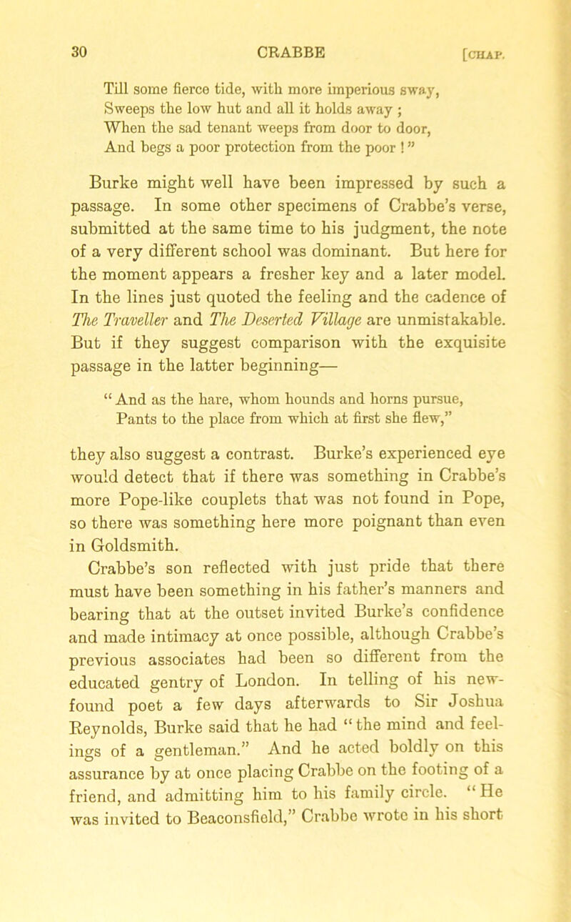 Till some fierce tide, with more imperious sway, Sweeps the low hut and all it holds away ; When the sad tenant weeps from door to door, And begs a poor protection from the poor ! ” Burke might well have been impressed by such a passage. In some other specimens of Crabbe’s verse, submitted at the same time to his judgment, the note of a very different school was dominant. But here for the moment appears a fresher key and a later model. In the lines just quoted the feeling and the cadence of The Traveller and The Deserted Village are unmistakable. But if they suggest comparison with the exquisite passage in the latter beginning— “And as the hare, whom hounds and horns pursue, Pants to the place from which at first she flew,” they also suggest a contrast. Burke’s experienced eye would detect that if there was something in Crabbe’s more Pope-like couplets that was not found in Pope, so there was something here more poignant than even in Goldsmith. Crabbe’s son reflected with just pride that there must have been something in his father’s manners and bearing that at the outset invited Burke’s confidence and made intimacy at once possible, although Crabbe’s previous associates had been so different from the educated gentry of London. In telling of his new- found poet a few days afterwards to Sir Joshua Reynolds, Burke said that he had “the mind and feel- ings of a gentleman.” And he acted boldly on this assurance by at once placing Crabbe on the footing of a friend, and admitting him to his family circle. “ He was invited to Beaconsfiold,” Crabbe wrote in his short