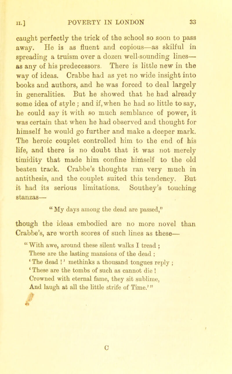 caught perfectly the trick of the school so soon to pass away. He is as fluent and copious—as skilful in spreading a truism over a dozen well-sounding lines— as any of his predecessors. There is little new in the way of ideas. Crabbe had as yet no wide insight into books and authors, and he was forced to deal largely in generalities. But he showed that he had already some idea of style; and if, when he had so little to say, he could say it with so much semblance of power, it was certain that when he had observed and thought for himself he would go further and make a deeper mark. The heroic couplet controlled him to the end of his life, and there is no doubt that it was not merely timidity that made him confine himself to the old beaten track. Crabbe’s thoughts ran very much in antithesis, and the couplet suited this tendency. But it had its serious limitations. Southey’s touching stanzas— “ My days among the dead are passed,” though the ideas embodied are no more novel than Crabbe’s, are worth scores of such lines as these— “ With awe, around these silent walks I tread ; These are the lasting mansions of the dead : ‘ The dead ! ’ methinks a thousand tongues reply ; ‘ These are the tombs of such as cannot die ! Crowned with eternal fame, they sit sublime, And laugh at all the little strife of Time.’ ” C