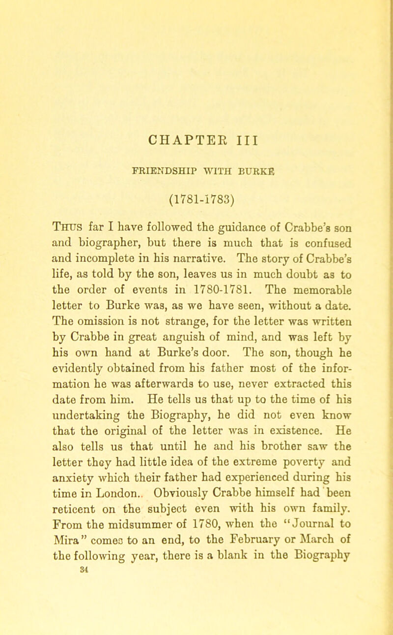 CHAPTER III FRIENDSHIP WITH BURKE (1781-1783) Thus far I have followed the guidance of Crabbe’s son and biographer, but there is much that is confused and incomplete in his narrative. The story of Crabbe’s life, as told by the son, leaves us in much doubt as to the order of events in 1780-1781. The memorable letter to Burke wa3, as we have seen, without a date. The omission is not strange, for the letter was written by Crabbe in great anguish of mind, and was left by his own hand at Burke’s door. The son, though he evidently obtained from his father most of the infor- mation he was afterwards to use, never extracted this date from him. He tells us that up to the time of his undertaking the Biography, he did not even know that the original of the letter was in existence. He also tells us that until he and his brother saw the letter they had little idea of the extreme poverty and anxiety which their father had experienced during his time in London.. Obviously Crabbe himself had been reticent on the subject even with his own family. From the midsummer of 1780, when the “Journal to Mira” comes to an end, to the February or March of the following year, there is a blank in the Biography 31