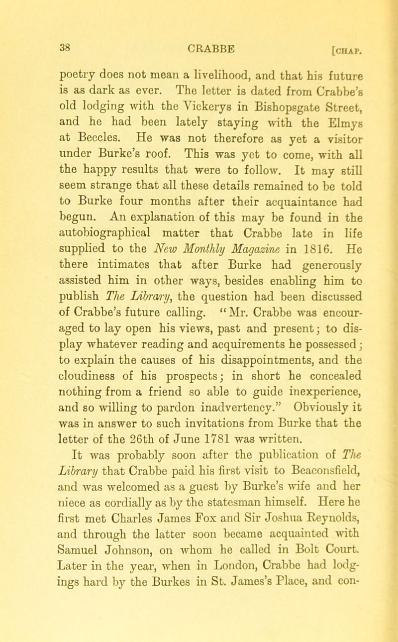 poetry does not mean a livelihood, and that his future is as dark as ever. The letter is dated from Crabbe’s old lodging with the Yickerys in Bishopsgate Street, and he had been lately staying with the Elmys at Beccles. He was not therefore as yet a visitor under Burke’s roof. This was yet to come, with all the happy results that were to follow. It may still seem strange that all these details remained to be told to Burke four months after their acquaintance had begun. An explanation of this may be found in the autobiographical matter that Crabbe late in life supplied to the New Monthly Magazine in 1816. He there intimates that after Burke had generously assisted him in other ways, besides enabling him to publish The Library, the question had been discussed of Crabbe’s future calling. “Mr. Crabbe was encour- aged to lay open his views, past and present; to dis- play whatever reading and acquirements he possessed; to explain the causes of his disappointments, and the cloudiness of his prospects; in short he concealed nothing from a friend so able to guide inexperience, and so willing to pardon inadvertency.” Obviously it was in answer to such invitations from Burke that the letter of the 26th of June 1781 was written. It was probably soon after the publication of The Library that Crabbe paid his first visit to Beaconsfield, and was welcomed as a guest by Burke’s wife and her niece as cordially as by the statesman himself. Here he first met Charles James Fox and Sir Joshua Reynolds, and through the latter soon became acquainted with Samuel Johnson, on whom he called in Bolt Court. Later in the year, when in London, Crabbe had lodg- ings hard by the Burkes in St. James’s Place, and con-