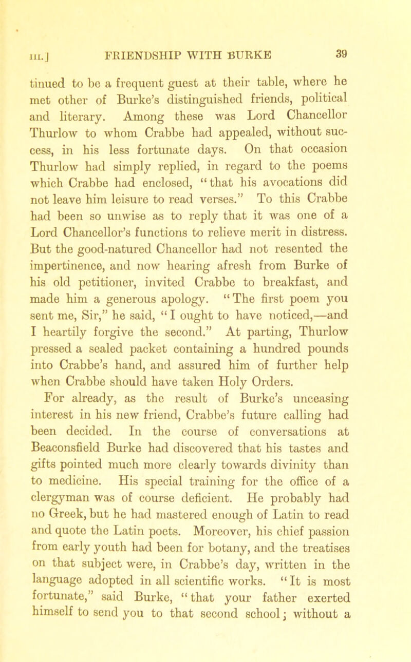 tinued to be a frequent guest at their table, where he met other of Burke’s distinguished friends, political and literary. Among these was Lord Chancellor Thurlow to whom Crabbe had appealed, without suc- cess, in his less fortunate days. On that occasion Thurlow had simply replied, in regard to the poems which Crabbe had enclosed, “ that his avocations did not leave him leisure to read verses.” To this Crabbe had been so unwise as to reply that it was one of a Lord Chancellor’s functions to relieve merit in distress. But the good-natured Chancellor had not resented the impertinence, and now hearing afresh from Burke of his old petitioner, invited Crabbe to breakfast, and made him a generous apology. “ The first poem you sent me, Sir,” he said, “ I ought to have noticed,—and I heartily forgive the second.” At parting, Thurlow pressed a sealed packet containing a hundred pounds into Crabbe’s hand, and assured him of further help when Crabbe should have taken Holy Orders. For already, as the result of Burke’s unceasing interest in his new friend, Crabbe’s future calling had been decided. In the course of conversations at Beaconsfield Burke had discovered that his tastes and gifts pointed much more clearly towards divinity than to medicine. His special training for the office of a clergyman was of course deficient. He probably had no Greek, but he had mastered enough of Latin to read and quote the Latin poets. Moreover, his chief passion from early youth had been for botany, and the treatises on that subject were, in Crabbe’s day, written in the language adopted in all scientific works. “It is most fortunate,” said Burke, “ that your father exerted himself to send you to that second school j without a