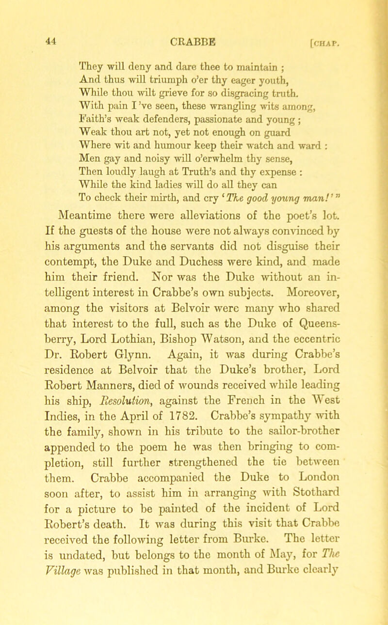 They will deny and dare thee to maintain ; And thus will triumph o’er thy eager youth, While thou wilt grieve for so disgracing truth. With pain I’ve seen, these wrangling wits among, Faith’s weak defenders, passionate and young ; Weak thou art not, yet not enough on guard Where wit and humour keep their watch and ward : Men gay and noisy will o’erwhelm thy sense, Then loudly laugh at Truth’s and thy expense : While the kind ladies will do all they can To check their mirth, and cry ‘The good young man!’ ” Meantime there were alleviations of the poet’s lot. If the guests of the house were not always convinced by his arguments and the servants did not disguise their contempt, the Duke and Duchess were kind, and made him their friend. Nor was the Duke without an in- telligent interest in Crabbe’s own subjects. Moreover, among the visitors at Belvoir were many who shared that interest to the full, such as the Duke of Queens- berry, Lord Lothian, Bishop Watson, and the eccentric Dr. Robert Glynn. Again, it was during Crabbe’s residence at Belvoir that the Duke’s brother, Lord Robert Manners, died of wounds received while leading his ship, Resolution, against the French in the West Indies, in the April of 1782. Crabbe’s sympathy with the family, shown in his tribute to the sailor-brother appended to the poem he was then bringing to com- pletion, still further strengthened the tie between them. Crabbe accompanied the Duke to London soon after, to assist him in arranging with Stothard for a picture to be painted of the incident of Lord Robert’s death. It was during this visit that Crabbe received the following letter from Burke. The letter is undated, but belongs to the month of May, for The Village was published in that month, and Burke clearly