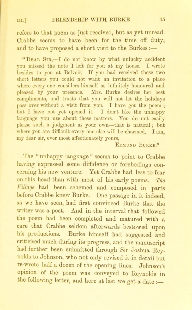 refers to that poem as just received, but as yet unread. Crabbe seems to have been for the time off duty, and to have proposed a short visit to the Burkes:— “Dear Sir,—I do not know by what unlucky accident you missed the note I left for you at my house. I wrote besides to you at Belvoir. If you had received these two short letters you could not; want an invitation to a place where every one considers himself as infinitely honoured and pleased by your presence. Mrs. Burke desires her best compliments, and trusts that you will not let the holidays pass over without a visit from you. I have got the poem ; but I have not yet opened it. I don’t like the unhappy language you use about these matters. You do not easily please such a judgment as your own—that is natural; but where you are difficult every one else will be charmed. I am, my dear sir, ever most affectionately yours, Edmund Burke.” The “ unhappy language ” seems to point to Crabbe having expressed some diffidence or forebodings con- cerning his new venture. Yet Crabbe had less to fear on this head than with most of his early poems. The Village had been schemed and composed in parts before Crabbe knew Burke. One passage in it indeed, as we have seen, had first convinced Burke that the writer was a poet. And in the interval that followed the poem had been completed and matured with a care that Crabbe seldom afterwards bestowed upon his productions. Burke himself had suggested and criticised much during its progress, and the manuscript had further been submitted through Sir Joshua Rey- nolds to Johnson, who not only revised it in detail but re-wrote half a dozen of the opening lines. Johnson’s opinion of the poem was conveyed to Reynolds in the following letter, and here at last we get a date: