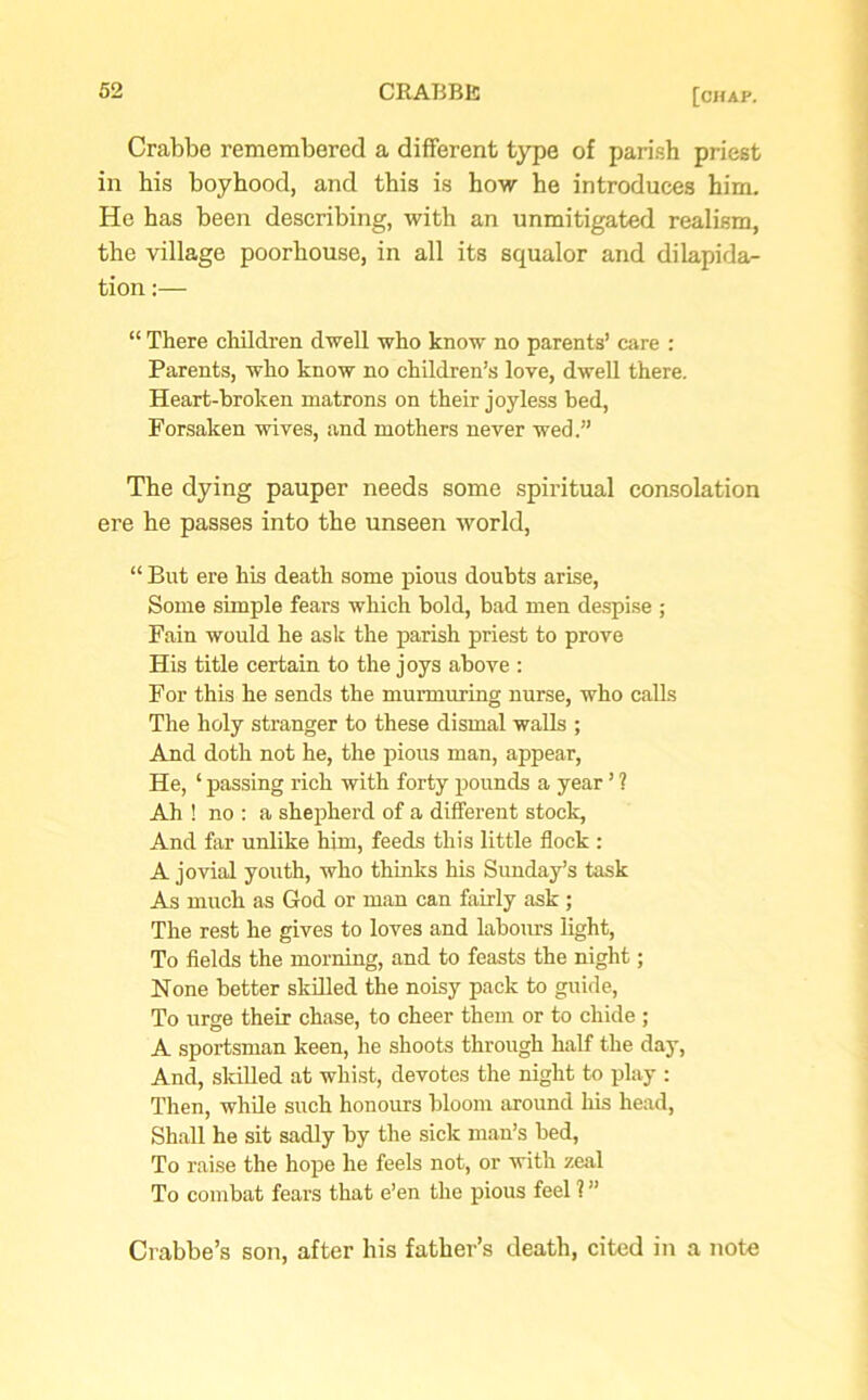 Crabbe remembered a different type of parish priest in his boyhood, and this is how he introduces him. He has been describing, with an unmitigated realism, the village poorhouse, in all its squalor and dilapida- tion :— “ There children dwell who know no parents’ care : Parents, who know no children’s love, dwell there. Heart-broken matrons on their joyless bed, Forsaken wives, and mothers never wed.” The dying pauper needs some spiritual consolation ere he passes into the unseen world, “ But ere his death some pious doubts arise, Some simple fears which bold, bad men despise ; Fain would he ask the parish priest to prove His title certain to the joys above : For this he sends the murmuring nurse, who calls The holy stranger to these dismal walls ; And doth not he, the pious man, appear, He, ‘ passing rich with forty pounds a year ’ ? Ah ! no : a shepherd of a different stock, And far unlike him, feeds this little flock : A jovial youth, who thinks his Sunday’s task As much as God or man can fairly ask ; The rest he gives to loves and labours light, To fields the morning, and to feasts the night; None better skilled the noisy pack to guide, To urge their chase, to cheer them or to chide ; A sportsman keen, he shoots through half the day, And, skilled at whist, devotes the night to play : Then, while such honours bloom around his head, Shall he sit sadly by the sick man’s bed, To raise the hope he feels not, or with zeal To combat fears that e’en the pious feel ? ” Crabbe’s son, after bis father’s death, cited in a note