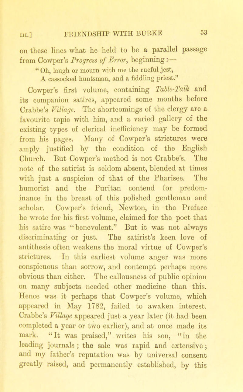 on these lines what he held to be a parallel passage from Cowper’s Progress of Error, beginning :— “ Oh, laugh or mourn with me the rueful jest, A cassocked huntsman, and a fiddling priest.” Cowper’s first volume, containing Table-Talk and its companion satires, appeared some months before Crabbe’s Village. The shortcomings of the clergy are a favourite topic with him, and a varied gallery of the existing types of clerical inefficiency may be formed from his pages. Many of Cowper’s strictures were amply justified by the condition of the English Church. But Cowper’s method is not Crabbe’s. The note of the satirist is seldom absent, blended at times with just a suspicion of that of the Pharisee. The humorist and the Puritan contend for predom- inance in the breast of this polished gentleman and scholar. Cowper’s friend, Newton, in the Preface he wrote for his first volume, claimed for the poet that his satire was “benevolent.” But it was not always discriminating or just. The satirist’s keen love of antithesis often weakens the moral virtue of Cowper’s strictures. In this earliest volume anger was more conspicuous than sorrow, and contempt perhaps more obvious than either. The callousness of public opinion on many subjects needed other medicine than this. Hence was it perhaps that Cowper’s volume, which appeared in May 1782, failed to awaken interest. Crabbe’s Village appeared just a year later (it had been completed a year or two earlier), and at once made its mark. “It was praised,” writes his son, “in the leading journals ; the sale was rapid and extensive; and my father’s reputation was by universal consent greatly raised, and permanently established, by this