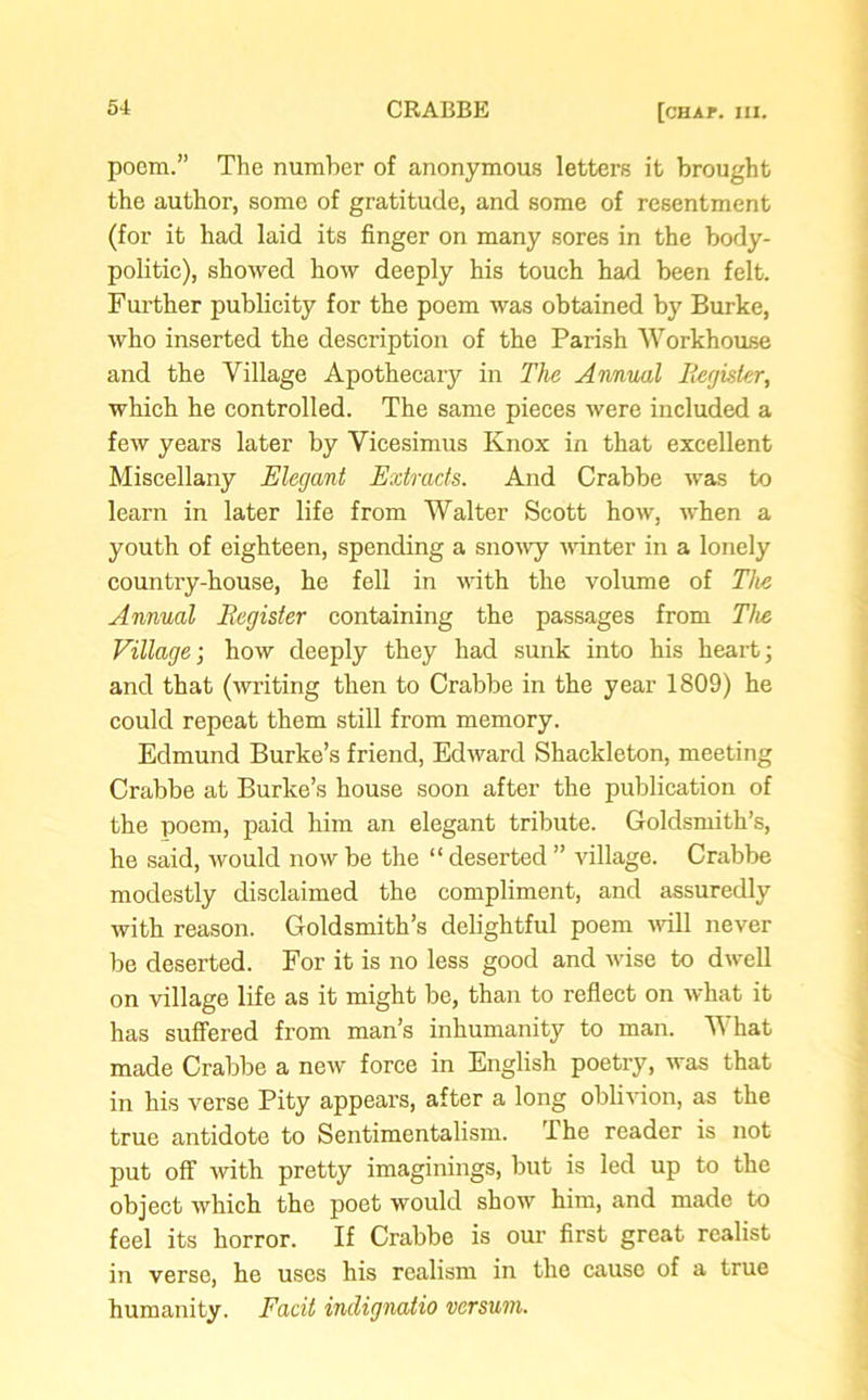 poem.” The number of anonymous letters it brought the author, some of gratitude, and some of resentment (for it had laid its finger on many sores in the body- politic), showed how deeply his touch had been felt. Further publicity for the poem was obtained by Burke, who inserted the description of the Parish Workhouse and the Village Apothecary in The Annual Register, which he controlled. The same pieces were included a few years later by Vicesimus Knox in that excellent Miscellany Elegant Extracts. And Crabbe was to learn in later life from Walter Scott how, when a youth of eighteen, spending a snowy winter in a lonely country-house, he fell in with the volume of The Annual Register containing the passages from The Village; how deeply they had sunk into his heart; and that (writing then to Crabbe in the year 1809) he could repeat them still from memory. Edmund Burke’s friend, Edward Shackleton, meeting Crabbe at Burke’s house soon after the publication of the poem, paid him an elegant tribute. Goldsmith’s, he said, would now be the “ deserted ” village. Crabbe modestly disclaimed the compliment, and assuredly with reason. Goldsmith’s delightful poem will never be deserted. For it is no less good and wise to dwell on village life as it might be, than to reflect on what it has suffered from man’s inhumanity to man. V hat made Crabbe a new force in English poetry, was that in his verse Pity appears, after a long oblivion, as the true antidote to Sentimentalism. The reader is not put off with pretty imaginings, but is led up to the object which the poet would show him, and made to feel its horror. If Crabbe is our first great realist in verse, he uses his realism in the cause of a true humanity. Facit indignatio versum.