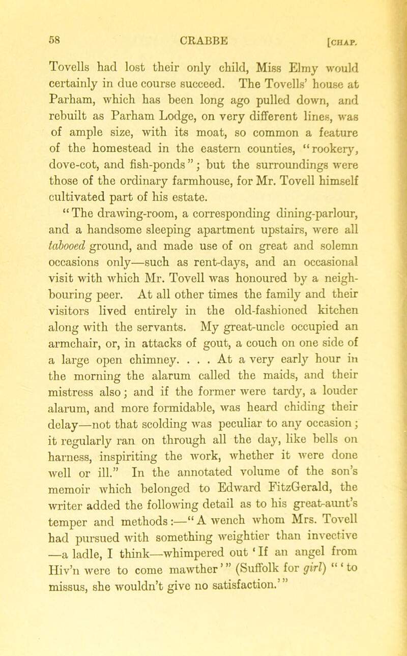 Tovells had lost their only child, Miss Elmy would certainly in due course succeed. The Tovells’ house at Parham, which has been long ago pulled down, and rebuilt as Parham Lodge, on very different lines, was of ample size, with its moat, so common a feature of the homestead in the eastern counties, “rookery, dove-cot, and fish-ponds ”; but the surroundings were those of the ordinary farmhouse, for Mr. Tovell himself cultivated part of his estate. “ The drawing-room, a corresponding dining-parlour, and a handsome sleeping apartment upstairs, were all tabooed ground, and made use of on great and solemn occasions only—such as rent-days, and an occasional visit with which Mr. Tovell was honoured by a neigh- bouring peer. At all other times the family and their visitors lived entirely in the old-fashioned kitchen along with the servants. My great-uncle occupied an armchair, or, in attacks of gout, a couch on one side of a large open chimney. ... At a very early hour in the morning the alarum called the maids, and their mistress also; and if the former were tardy, a louder alarum, and more formidable, was heard chiding their delay—not that scolding was peculiar to any occasion; it regularly ran on through all the day, like bells on harness, inspiriting the work, whether it were done well or ill.” In the annotated volume of the son’s memoir Avhich belonged to Edward FitzGerald, the writer added the following detail as to his great-aunt s temper and methods “ A wench whom Mrs. Tovell had pursued with something weightier than invective —a ladle, I think—whimpered out ‘ If an angel from Hiv’n were to come mawther ’ ” (Suffolk for girl) “ ‘ to missus, she wouldn’t give no satisfaction.' ”