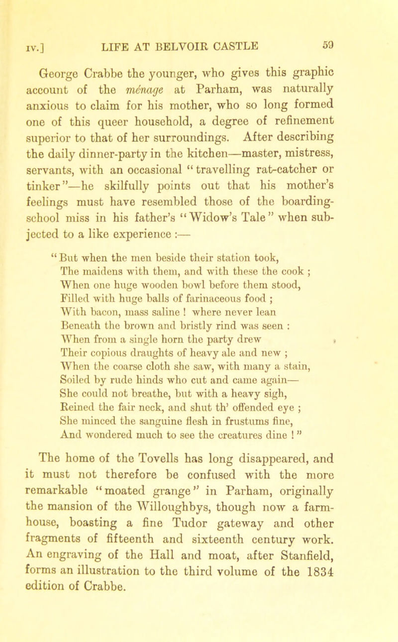 George Crabbe the younger, who gives this graphic account of the manage at Parham, was naturally anxious to claim for his mother, who so long formed one of this queer household, a degree of refinement superior to that of her surroundings. After describing the daily dinner-party in the kitchen—master, mistress, servants, with an occasional “ travelling rat-catcher or tinker”—he skilfully points out that his mother’s feelings must have resembled those of the boarding- school miss in his father’s “Widow’s Tale” when sub- jected to a like experience :— “ But when the men beside their station took, The maidens with them, and with these the cook ; When one huge wooden howl before them stood, Filled with huge halls of farinaceous food ; With bacon, mass saline ! where never lean Beneath the brown and bristly rind was seen : When from a single horn the party drew Their copious draughts of heavy ale and new ; When the coarse cloth she saw, with many a stain, Soiled by rude hinds who cut and came again— She could not breathe, but with a heavy sigh, Reined the fair nock, and shut th’ offended eye ; She minced the sanguine flesh in frustums fine, And wondered much to see the creatures dine ! ” The home of the Tovells has long disappeared, and it must not therefore be confused with the more remarkable “moated grange” in Parham, originally the mansion of the Willoughbys, though now a farm- house, boasting a fine Tudor gateway and other fragments of fifteenth and sixteenth century work. An engraving of the Hall and moat, after Stanfield, forms an illustration to the third volume of the 1834 edition of Crabbe.