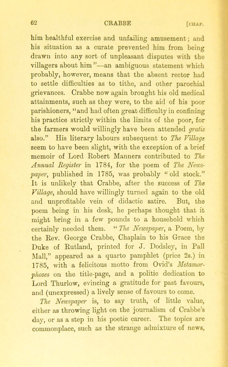 him healthful exercise and unfailing amusement; and his situation as a curate prevented him from being drawn into any sort of unpleasant disputes with the villagers about him ”—an ambiguous statement which probably, however, means that the absent rector had to settle difficulties as to tithe, and other parochial grievances. Crabbe now again brought his old medical attainments, such as they were, to the aid of his poor parishioners, “and had often great difficulty in confining his practice strictly within the limits of the poor, for the farmers would willingly have been attended gratis also.” His literary labours subsequent to The Village seem to have been slight, with the exception of a brief memoir of Lord Robert Manners contributed to The Annual Register in 1784, for the poem of The News- paper, published in 1785, was probably “old stock.” It is unlikely that Crabbe, after the success of The Village, should have willingly turned again to the old and unprofitable vein of didactic satire. But, the poem being in his desk, he perhaps thought that it might bring in a few pounds to a household which certainly needed them. “ The Newspaper, a Poem, by the Rev. George Crabbe, Chaplain to his Grace the Duke of Rutland, printed for J. Dodsley, in Pall Mall,” appeared as a quarto pamphlet (price 2s.) in 1785, with a felicitous motto from Ovid’s Metamor- phoses on the title-page, and a politic dedication to Lord Thurlow, evincing a gratitude for past favours, and (unexpressed) a lively sense of favours to come. The Newspaper is, to say truth, of little value, either as throwing light on the journalism of Crabbe’s day, or as a step in his poetic career. The topics are commonplace, such as the strange admixture of news,