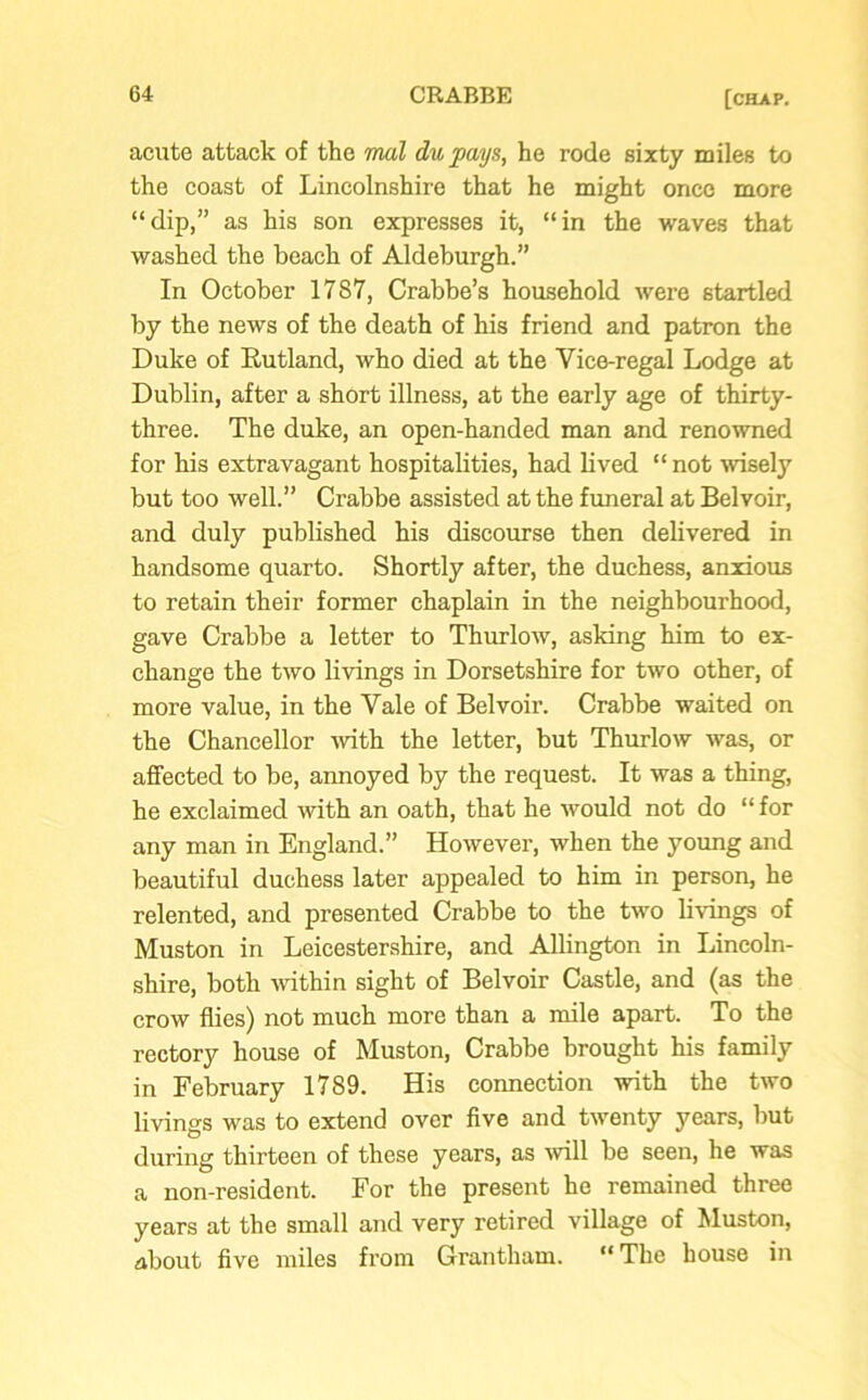 acute attack of the mal du pays, he rode sixty miles to the coast of Lincolnshire that he might once more “dip,” as his son expresses it, “in the waves that washed the beach of Aldeburgh.” In October 17S7, Crabbe’s household were startled by the news of the death of his friend and patron the Duke of Rutland, who died at the Yice-regal Lodge at Dublin, after a short illness, at the early age of thirty- three. The duke, an open-handed man and renowned for his extravagant hospitalities, had lived “not wisely but too well.” Crabbe assisted at the funeral at Belvoir, and duly published his discourse then delivered in handsome quarto. Shortly after, the duchess, anxious to retain their former chaplain in the neighbourhood, gave Crabbe a letter to Thurlow, asking him to ex- change the two livings in Dorsetshire for two other, of more value, in the Yale of Belvoir. Crabbe waited on the Chancellor with the letter, but Thurlow was, or affected to be, annoyed by the request. It was a thing, he exclaimed with an oath, that he would not do “ for any man in England.” However, when the young and beautiful duchess later appealed to him in person, he relented, and presented Crabbe to the two livings of Muston in Leicestershire, and Allington in Lincoln- shire, both within sight of Belvoir Castle, and (as the crow flies) not much more than a mile apart. To the rectory house of Muston, Crabbe brought his family in February 1789. His connection with the two livings was to extend over five and twenty years, but during thirteen of these years, as will be seen, he was a non-resident. For the present he remained three years at the small and very retired village of Muston, about five miles from Grantham. 11 The house in