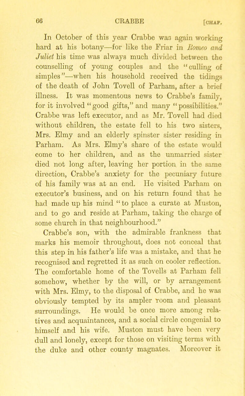In October of this year Crabbe wa3 again working bard at his botany—for like the Friar in liomeo and Juliet his time was always much divided between the counselling of young couples and the “culling of simples”—when his household received the tidings of the death of John Tovell of Parham, after a brief illness. It was momentous news to Crabbe’s family, for it involved “good gifts,” and many “possibilities.” Crabbe was left executor, and as Mr. Tovell had died without children, the estate fell to his two sisters, Mrs. Elmy and an elderly spinster sister residing in Parham. As Mrs. Elmy’s share of the estate would come to her children, and as the unmarried sister died not long after, leaving her portion in the same direction, Crabbe’s anxiety for the pecuniary future of his family was at an end. He visited Parham on executor’s business, and on his return found that he had made up his mind “ to place a curate at Muston, and to go and reside at Parham, taking the charge of some church in that neighbourhood.” Crabbe’s son, with the admirable frankness that marks his memoir throughout, does not conceal that this step in his father’s life was a mistake, and that he recognised and regretted it as such on cooler reflection. The comfortable home of the Tovells at Parham fell somehow, whether by the will, or by arrangement with Mrs. Elmy, to the disposal of Crabbe, and he was obviously tempted by its ampler room and pleasant surroundings. He would be once more among rela- tives and acquaintances, and a social circle congenial to himself and his wife. Muston must have been very dull and lonely, except for those on visiting terms with the duke and other county magnates. Moreover it