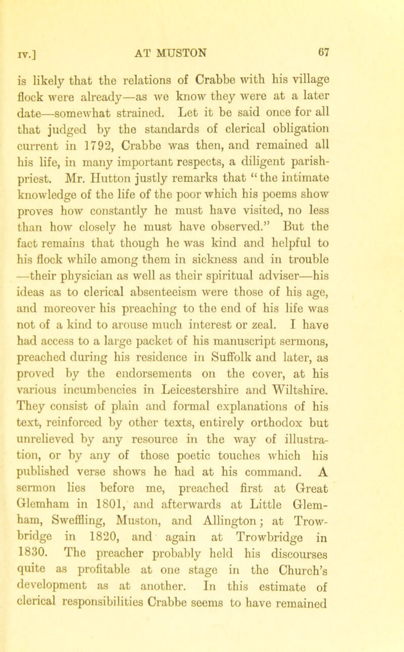 is likely that the relations of Crabbe with his village flock were already—as we know they were at a later date—somewhat strained. Let it be said once for all that judged by the standards of clerical obligation current in 1792, Crabbe was then, and remained all his life, in many important respects, a diligent parish- priest. Mr. Hutton justly remarks that “the intimate knowledge of the life of the poor which his poems show proves how constantly he must have visited, no less than how closely he must have observed.” But the fact remains that though he was kind and helpful to his flock while among them in sickness and in trouble —their physician as well as their spiritual adviser—his ideas as to clerical absenteeism were those of his age, and moreover his preaching to the end of his life was not of a kind to arouse much interest or zeal. I have had access to a large packet of his manuscript sermons, preached during his residence in Suffolk and later, as proved by the endorsements on the cover, at his various incumbencies in Leicestershire and Wiltshire. They consist of plain and formal explanations of his text, reinforced by other texts, entirely orthodox but unrelieved by any resource in the way of illustra- tion, or by any of thoso poetic touches which his published verse shows he had at his command. A sermon lies before me, preached first at Great Glemham in 1801, and afterwards at Little Glem- ham, Sweffling, Muston, and Allington; at Trow- bridge in 1820, and again at Trowbridge in 1830. The preacher probably held his discourses quite as profitable at one stage in the Church’s development as at another. In this estimate of clerical responsibilities Crabbe seems to have remained