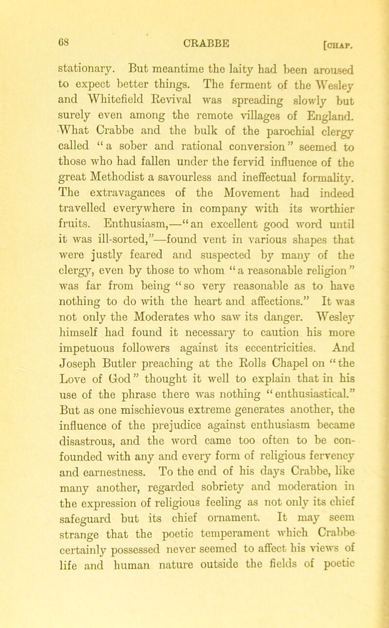 stationary. But meantime the laity had been aroused to expect better things. The ferment of the Wesley and Whitefield Kevival was spreading slowly but surely even among the remote villages of England. What Crabbe and the bulk of the parochial clergy called “ a sober and rational conversion ” seemed to those who had fallen under the fervid influence of the great Methodist a savourless and ineffectual formality. The extravagances of the Movement had indeed travelled everywhere in company with its worthier fruits. Enthusiasm,—“an excellent good word until it was ill-sorted,”—found vent in various shapes that were justly feared and suspected by many of the clergy, even by those to whom “ a reasonable religion ” was far from being “so very reasonable as to have nothing to do with the heart and affections.” It was not only the Moderates who saw its danger. Wesley himself had found it necessary to caution his more impetuous followers against its eccentricities. And Joseph Butler preaching at the Eolls Chapel on “ the Love of Cod ” thought it well to explain that in his use of the phrase there was nothing “ enthusiasticaL” But as one mischievous extreme generates another, the influence of the prejudice against enthusiasm became disastrous, and the word came too often to be con- founded with any and every form of religious fervency and earnestness. To the end of his days Crabbe, like many another, regarded sobriety and moderation in the expression of religious feeling as not only its chief safeguard but its chief ornament. It may seem strange that the poetic temperament which Crabbe certainly possessed never seemed to affect his views of life and human nature outside the fields of poetic