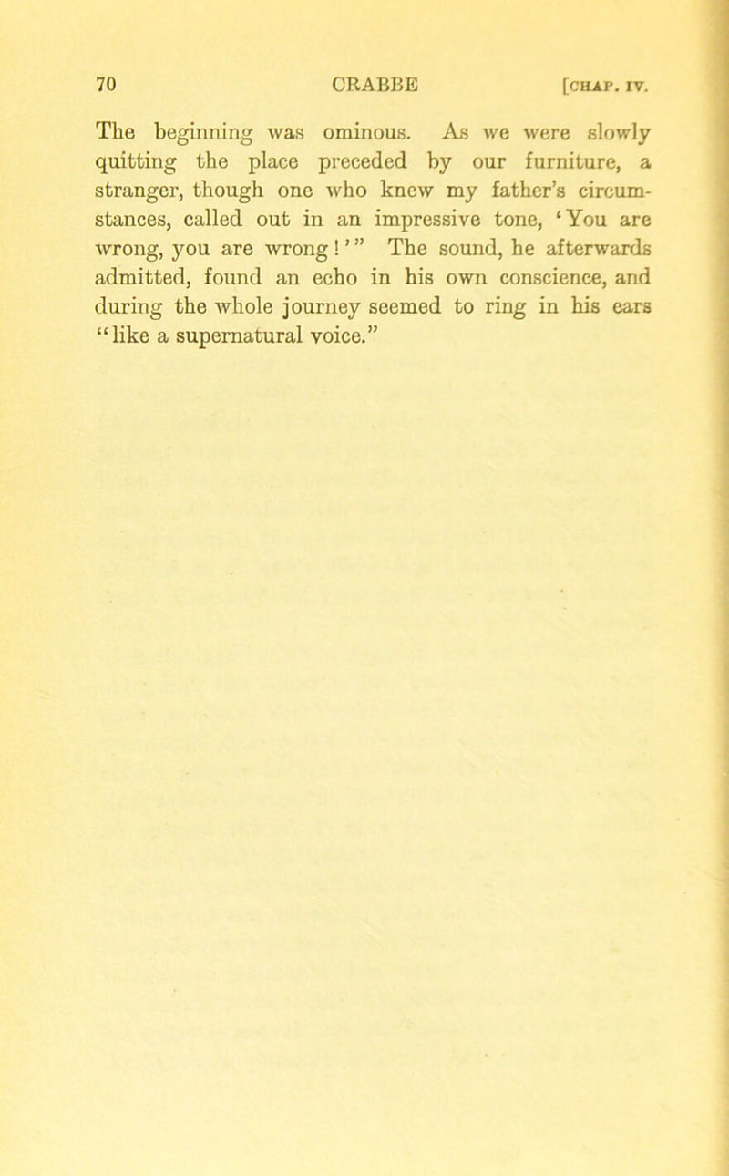 The beginning was ominous. As we were slowly quitting the place preceded by our furniture, a stranger, though one who knew my father’s circum- stances, called out in an impressive tone, ‘You are wrong, you are wrong ! ’ ” The sound, he afterwards admitted, found an echo in his own conscience, and during the whole journey seemed to ring in his ears “like a supernatural voice.”