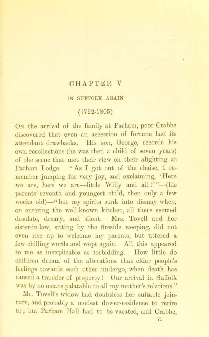 CHAPTER V IN SUFFOLK AGAIN (1792-1805) On the arrival of the family at Parham, poor Crabbe discovered that even an accession of fortune had its attendant drawbacks. His son, George, records his own recollections (he was then a child of seven years) of the scene that met their view on their alighting at Parham Lodge. “As I got out of the chaise, I re- member jumping for very joy, and exclaiming, ‘Here we are, here we are—little Willy and all! ’ ”—(his parents’ seventh and youngest child, then only a few weeks old)—“but my spirits sunk into dismay when, on entering the well-known kitchen, all there seemed desolate, dreary, and silent. Mrs. Tovell and her sister-in-law, sitting by the fireside weeping, did not even rise up to welcome my parents, but uttered a few chilling words and wept again. All this appeared to me as inexplicable as forbidding. How little do children dream of the alterations that elder people’s feelings towards each other undergo, when death has caused a transfer of property ! Our arrival in Suffolk was by no means palatable to all my mother’s relations.” Mr. Tovell’s widow had doubtless her suitable join- ture, and probably a modest dower-residence to retire to; but Parham Hall had to be vacated, and Crabbe,