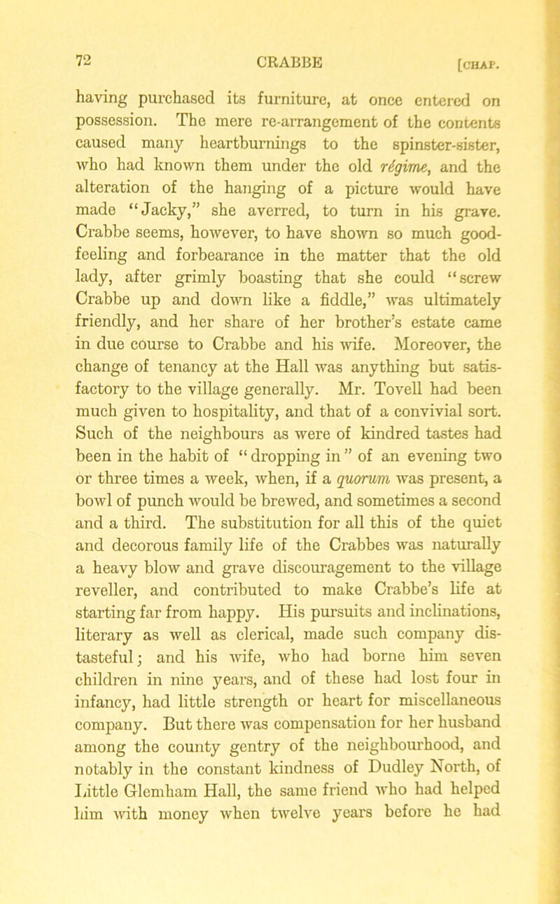 having purchased its furniture, at once entered on possession. The mere re-arrangement of the contents caused many heartburnings to the spinster-sister, who had known them under the old regime, and the alteration of the hanging of a picture would have made “Jacky,” she averred, to turn in his grave. Crabbe seems, however, to have shown so much good- feeling and forbearance in the matter that the old lady, after grimly boasting that she could “screw Crabbe up and down like a fiddle,” was ultimately friendly, and her share of her brother’s estate came in due course to Crabbe and his wife. Moreover, the change of tenancy at the Hall was anything but satis- factory to the village generally. Mr. Tovell had been much given to hospitality, and that of a convivial sort. Such of the neighbours as were of kindred tastes had been in the habit of “ dropping in ” of an evening two or three times a week, when, if a quorum was present, a bowl of punch would be brewed, and sometimes a second and a third. The substitution for all this of the quiet and decorous family life of the Crabbes was naturally a heavy blow and grave discouragement to the village reveller, and contributed to make Crabbe’s life at starting far from happy. His pursuits and inclinations, literary as well as clerical, made such company dis- tasteful; and his wife, who had borne him seven children in nine years, and of these had lost four in infancy, had little strength or heart for miscellaneous company. But there was compensation for her husband among the county gentry of the neighbourhood, and notably in the constant kindness of Dudley North, of Little Glemham Hall, the same friend who had helped him noth money when twelve years before he had