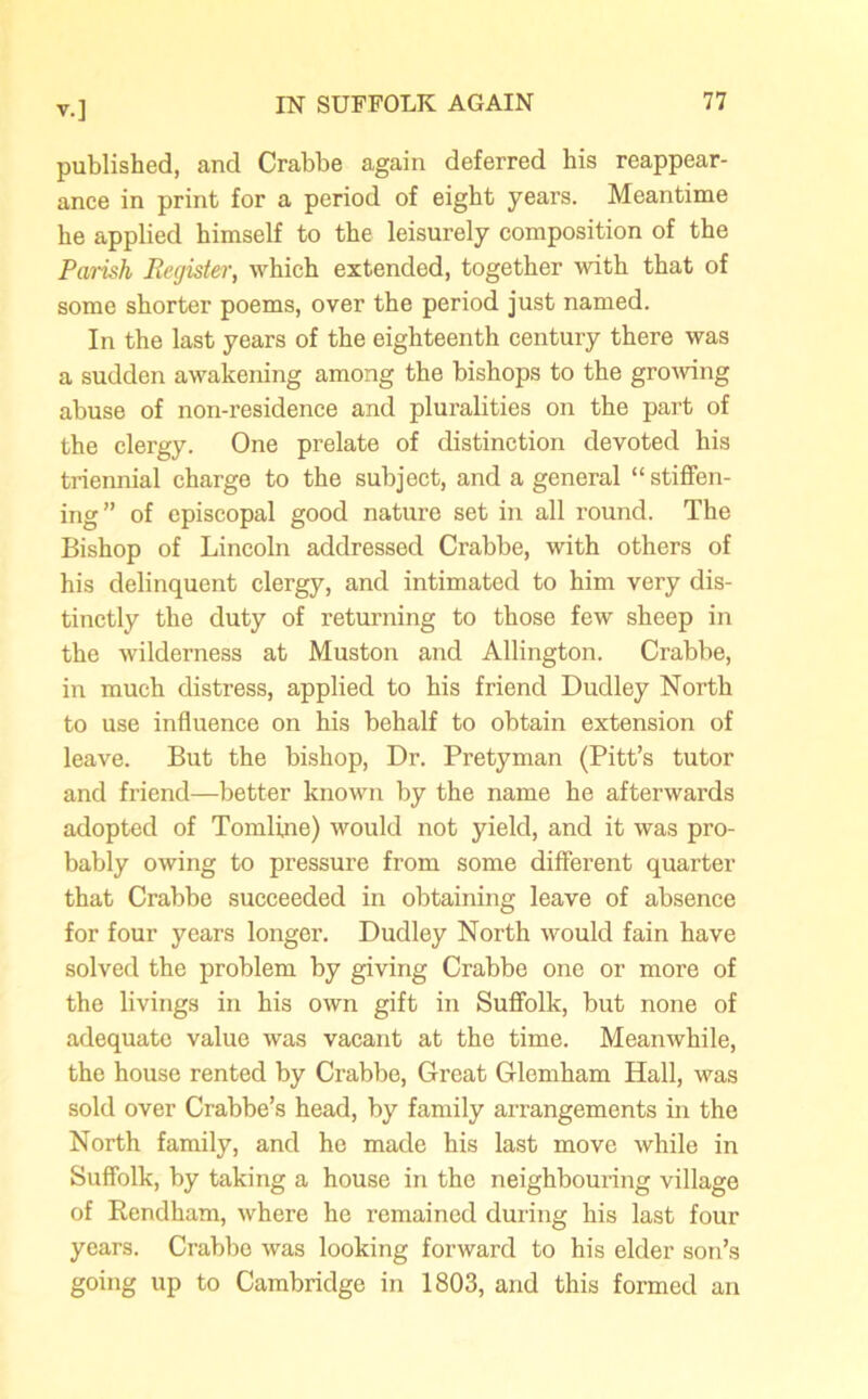 published, and Crabbe again deferred his reappear- ance in print for a period of eight years. Meantime he applied himself to the leisurely composition of the Parish Register, which extended, together with that of some shorter poems, over the period just named. In the last years of the eighteenth century there was a sudden awakening among the bishops to the growing abuse of non-residence and pluralities on the part of the clergy. One prelate of distinction devoted his triennial charge to the subject, and a general “stiffen- ing” of episcopal good nature set in all round. The Bishop of Lincoln addressed Crabbe, with others of his delinquent clergy, and intimated to him very dis- tinctly the duty of returning to those few sheep in the wilderness at Muston and Allington. Crabbe, in much distress, applied to his friend Dudley North to use influence on his behalf to obtain extension of leave. But the bishop, Dr. Pretyman (Pitt’s tutor and friend—better known by the name he afterwards adopted of Tomline) would not yield, and it was pro- bably owing to pressure from some different quarter that Crabbe succeeded in obtaining leave of absence for four years longer. Dudley North would fain have solved the problem by giving Crabbe one or more of the livings in his own gift in Suffolk, but none of adequate value was vacant at the time. Meanwhile, the house rented by Crabbe, Great Glemham Hall, was sold over Crabbe’s head, by family arrangements in the North family, and he made his last move while in Suffolk, by taking a house in the neighbouring village of Rendham, where he remained during his last four years. Crabbe was looking forward to his elder son’s going up to Cambridge in 1803, and this formed an