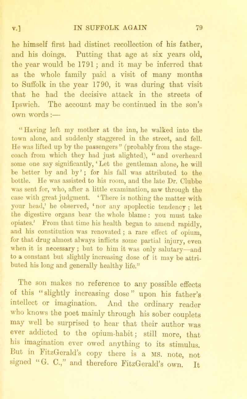he himself first had distinct recollection of his father, and his doings. Putting that age at six years old, the year would be 1791; and it may be inferred that as the whole family paid a visit of many months to Suffolk in the year 1790, it was during that visit that he had the decisive attack in the streets of Ipswich. The account may be continued in the son’s own words:— “Having left my mother at the inn, he walked into the town alone, and suddenly staggered in the street, and fell. He was lifted up by the passengers ” (probably from the stage- coach from which they had just alighted), “and overheard some one say significantly, ‘ Let the gentleman alone, he will be better by and by ’; for his fall was attributed to the bottle. He was assisted to his room, and the late Dr. Clubbe was sent for, who, after a little examination, saw through the case with great judgment. ‘ There is nothing the matter with your head,’ he observed, ‘ nor any apoplectic tendency ; let the digestive organs bear the whole blame : you must take opiates.’ From that time his health began to amend rapidly, and his constitution was renovated; a rare effect of opium, for that drug almost always inflicts some partial injury, even when it is necessary ; but to him it was only salutary—and to a constant but slightly increasing dose of it may be attri- buted his long and generally healthy life.” The son makes no reference to any possible effects of this “slightly increasing dose” upon his father’s intellect or imagination. And the ordinary reader who knows the poet mainly through his sober couplets may well be surprised to hear that their author was ever addicted to the opium-habit; still more, that his imagination ever owed anything to its stimulus. But in FitzGerald’s copy there is a MS. note, not signed “G. C.,” and therefore FitzGerald’s own. It